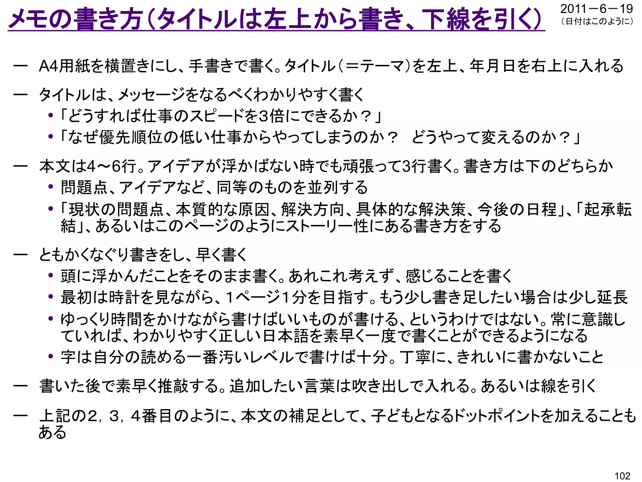 2011－6－19
メモの書き方（タイトルは左上から書き、下線を引く）               （日付はこのように）




ー A4用紙を横置きにし、手書きで書く。タイトル（＝テーマ）を左上、年月日を右上に入れる
ー タイトルは、メッセージをなるべくわかりやすく書く
   • 「どうすれば仕事のスピードを３倍にできるか？」
   • 「なぜ優先順位の低い仕事からやってしまうのか？ どうやって変えるのか？」
ー 本文は4～6行。アイデアが浮かばない時でも頑張って3行書く。書き方は下のどちらか
   • 問題点、アイデアなど、同等のものを並列する
   • 「現状の問題点、本質的な原因、解決方向、具体的な解決策、今後の日程」、「起承転
     結」、あるいはこのページのようにストーリー性にある書き方をする
ー ともかくなぐり書きをし、早く書く
   • 頭に浮かんだことをそのまま書く。あれこれ考えず、感じることを書く
   • 最初は時計を見ながら、１ページ１分を目指す。もう少し書き足したい場合は少し延長
   • ゆっくり時間をかけながら書けばいいものが書ける、というわけではない。常に意識し
     ていれば、わかりやすく正しい日本語を素早く一度で書くことができるようになる
   • 字は自分の読める一番汚いレベルで書けば十分。丁寧に、きれいに書かないこと
ー 書いた後で素早く推敲する。追加したい言葉は吹き出しで入れる。あるいは線を引く
ー 上記の２，３，４番目のように、本文の補足として、子どもとなるドットポイントを加えることも
  ある

                                               102
 