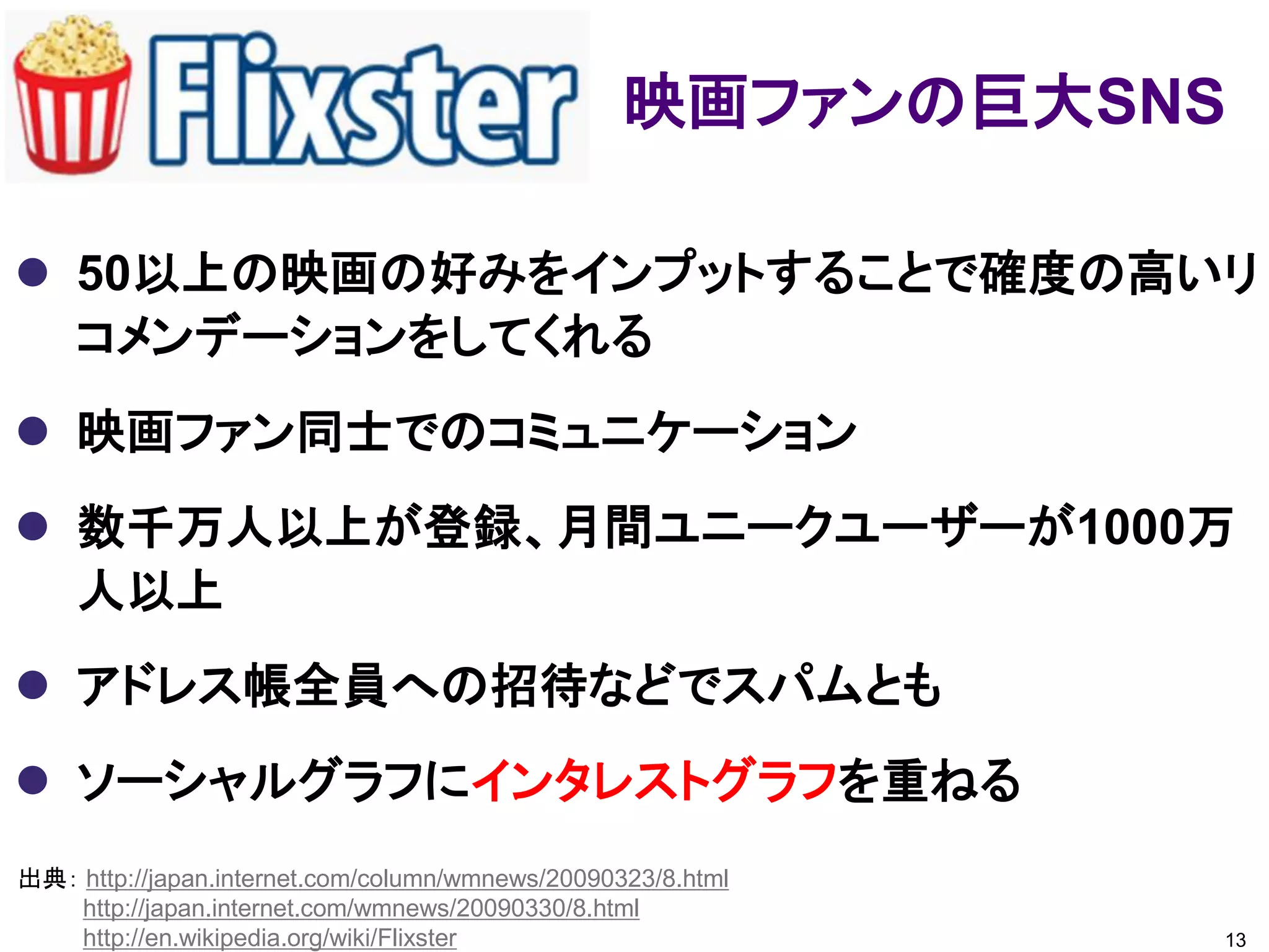 映画ファンの巨大SNS

 50以上の映画の好みをインプットすることで確度の高いリ
  コメンデーションをしてくれる
 映画ファン同士でのコミュニケーション
 数千万人以上が登録、月間ユニークユーザーが1000万
  人以上
 アドレス帳全員への招待などでスパムとも
 ソーシャルグラフにインタレストグラフを重ねる
出典： http://japan.internet.com/column/wmnews/20090323/8.html
    http://japan.internet.com/wmnews/20090330/8.html
    http://en.wikipedia.org/wiki/Flixster                     13
 