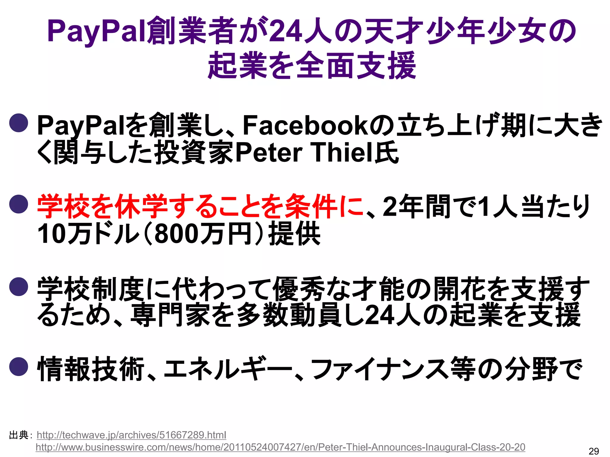 PayPal創業者が24人の天才少年少女の
               起業を全面支援
 PayPalを創業し、Facebookの立ち上げ期に大き
     く関与した投資家Peter Thiel氏

 学校を休学することを条件に、2年間で1人当たり
     10万ドル（800万円）提供

 学校制度に代わって優秀な才能の開花を支援す
     るため、専門家を多数動員し24人の起業を支援

 情報技術、エネルギー、ファイナンス等の分野で
出典： http://techwave.jp/archives/51667289.html
    http://www.businesswire.com/news/home/20110524007427/en/Peter-Thiel-Announces-Inaugural-Class-20-20   29
 