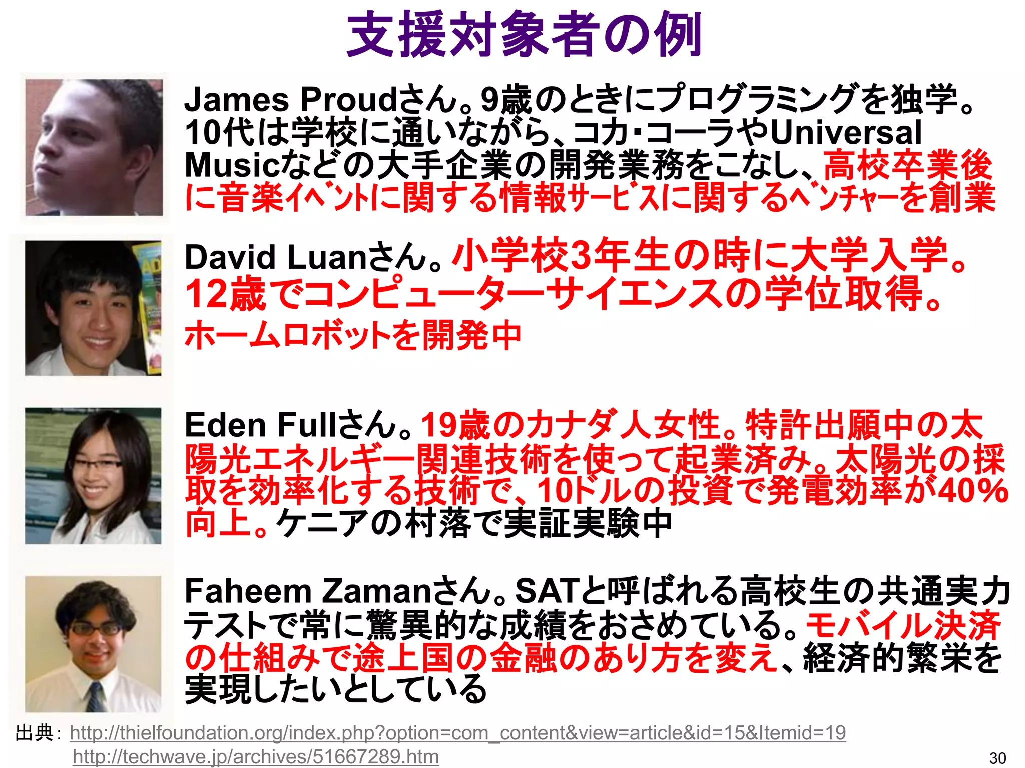支援対象者の例
                 James Proudさん。9歳のときにプログラミングを独学。
                 10代は学校に通いながら、コカ・コーラやUniversal
                 Musicなどの大手企業の開発業務をこなし、高校卒業後
                 に音楽ｲﾍﾞﾝﾄに関する情報ｻｰﾋﾞｽに関するﾍﾞﾝﾁｬｰを創業
                 David Luanさん。小学校3年生の時に大学入学。
                 12歳でコンピューターサイエンスの学位取得。
                 ホームロボットを開発中

                 Eden Fullさん。19歳のカナダ人女性。特許出願中の太
                 陽光エネルギー関連技術を使って起業済み。太陽光の採
                 取を効率化する技術で、10ドルの投資で発電効率が40％
                 向上。ケニアの村落で実証実験中
                 Faheem Zamanさん。SATと呼ばれる高校生の共通実力
                 テストで常に驚異的な成績をおさめている。モバイル決済
                 の仕組みで途上国の金融のあり方を変え、経済的繁栄を
                 実現したいとしている
出典： http://thielfoundation.org/index.php?option=com_content&view=article&id=15&Itemid=19
    http://techwave.jp/archives/51667289.htm                                               30
 