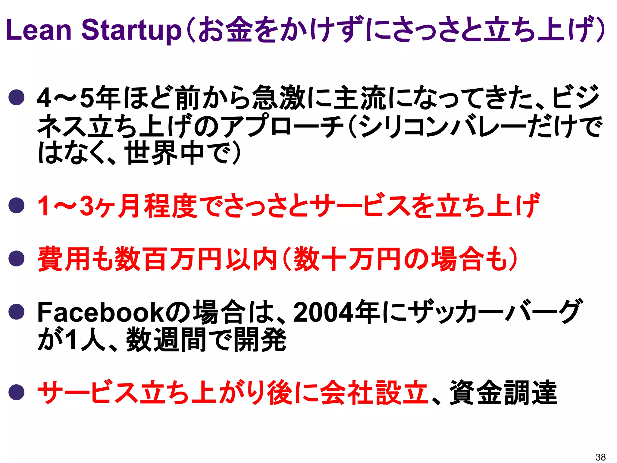 Lean Startup（お金をかけずにさっさと立ち上げ）

 4～5年ほど前から急激に主流になってきた、ビジ
  ネス立ち上げのアプローチ（シリコンバレーだけで
  はなく、世界中で）
 1～3ヶ月程度でさっさとサービスを立ち上げ
 費用も数百万円以内（数十万円の場合も）
 Facebookの場合は、2004年にザッカーバーグ
  が1人、数週間で開発
 サービス立ち上がり後に会社設立、資金調達

                               38
 