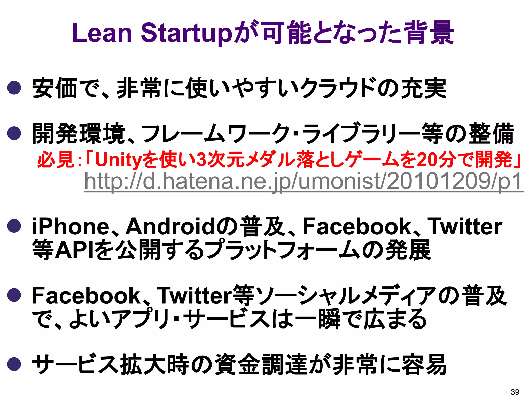 Lean Startupが可能となった背景

 安価で、非常に使いやすいクラウドの充実
 開発環境、フレームワーク・ライブラリー等の整備
  必見：「Unityを使い3次元メダル落としゲームを20分で開発」
     http://d.hatena.ne.jp/umonist/20101209/p1
 iPhone、Androidの普及、Facebook、Twitter
  等APIを公開するプラットフォームの発展
 Facebook、Twitter等ソーシャルメディアの普及
  で、よいアプリ・サービスは一瞬で広まる
 サービス拡大時の資金調達が非常に容易
                                            39
 