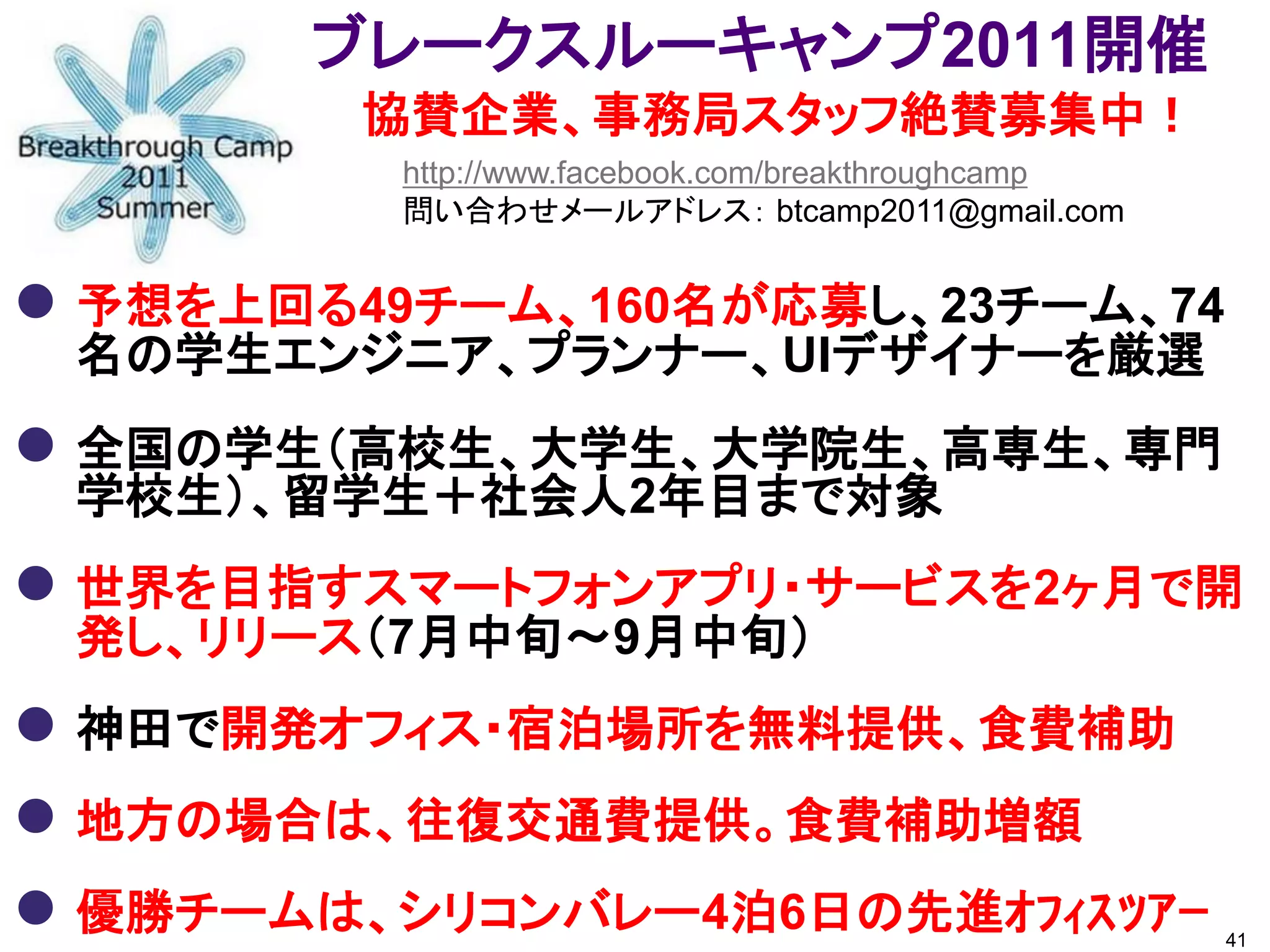 ブレークスルーキャンプ2011開催
        協賛企業、事務局スタッフ絶賛募集中！
         http://www.facebook.com/breakthroughcamp
         問い合わせメールアドレス： btcamp2011@gmail.com


 予想を上回る49チーム、160名が応募し、23チーム、74
 名の学生エンジニア、プランナー、UIデザイナーを厳選
 全国の学生（高校生、大学生、大学院生、高専生、専門
 学校生）、留学生＋社会人2年目まで対象
 世界を目指すスマートフォンアプリ・サービスを2ヶ月で開
 発し、リリース（7月中旬～9月中旬）
 神田で開発オフィス・宿泊場所を無料提供、食費補助
 地方の場合は、往復交通費提供。食費補助増額
 優勝チームは、シリコンバレー4泊6日の先進ｵﾌｨｽﾂｱｰ                      41
 