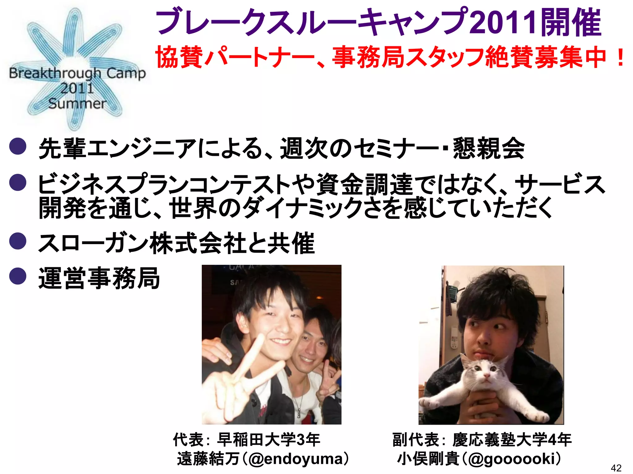 ブレークスルーキャンプ2011開催
         協賛パートナー、事務局スタッフ絶賛募集中！


 先輩エンジニアによる、週次のセミナー・懇親会
 ビジネスプランコンテストや資金調達ではなく、サービス
    開発を通じ、世界のダイナミックさを感じていただく
   スローガン株式会社と共催
   運営事務局




          代表： 早稲田大学3年       副代表： 慶応義塾大学4年
          遠藤結万（@endoyuma）   小俣剛貴（@goooooki）   42
 