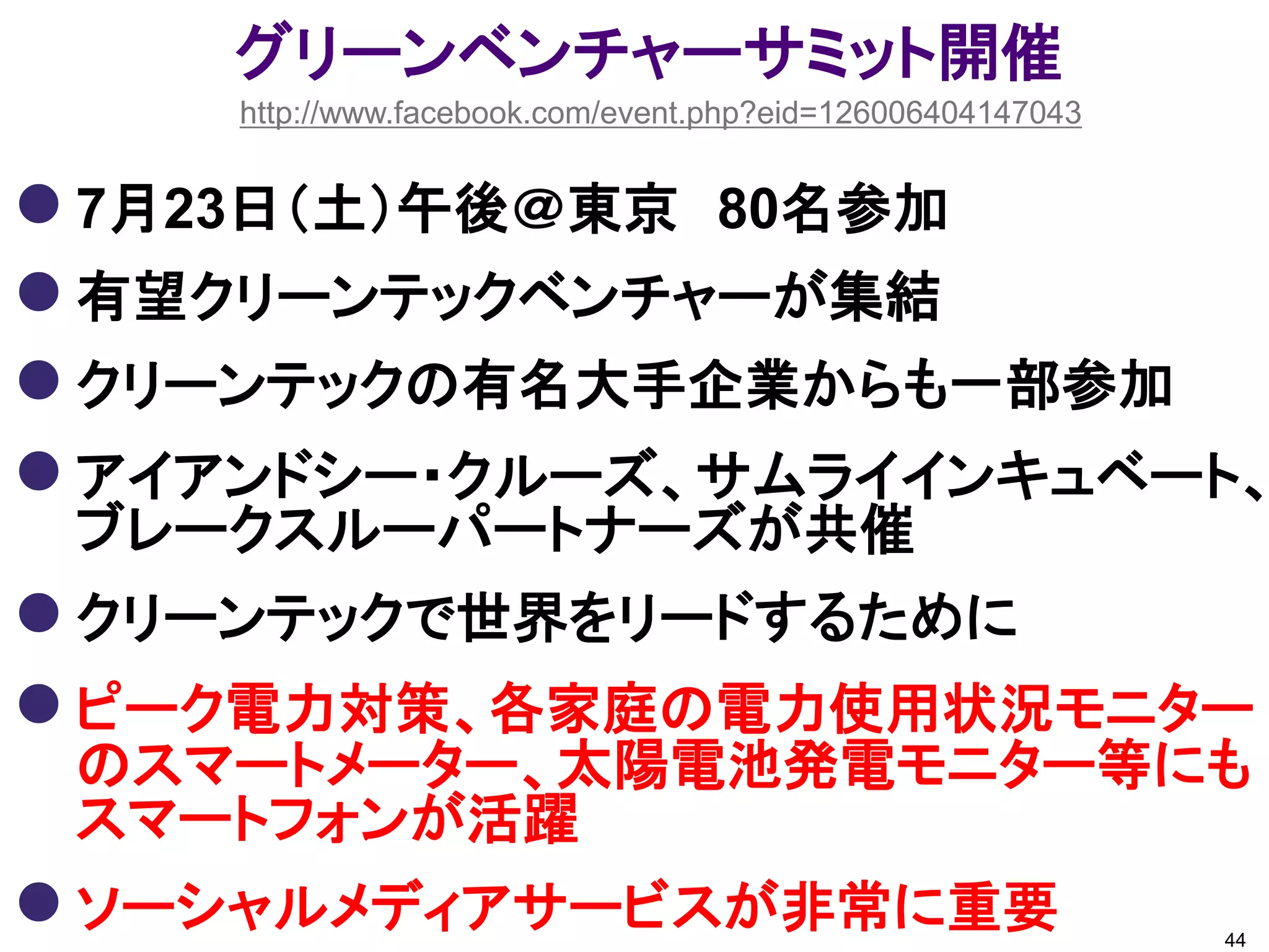 グリーンベンチャーサミット開催
    http://www.facebook.com/event.php?eid=126006404147043


 7月23日（土）午後＠東京 80名参加
 有望クリーンテックベンチャーが集結
 クリーンテックの有名大手企業からも一部参加
 アイアンドシー・クルーズ、サムライインキュベート、
 ブレークスルーパートナーズが共催
 クリーンテックで世界をリードするために
 ピーク電力対策、各家庭の電力使用状況モニター
 のスマートメーター、太陽電池発電モニター等にも
 スマートフォンが活躍
 ソーシャルメディアサービスが非常に重要                                       44
 