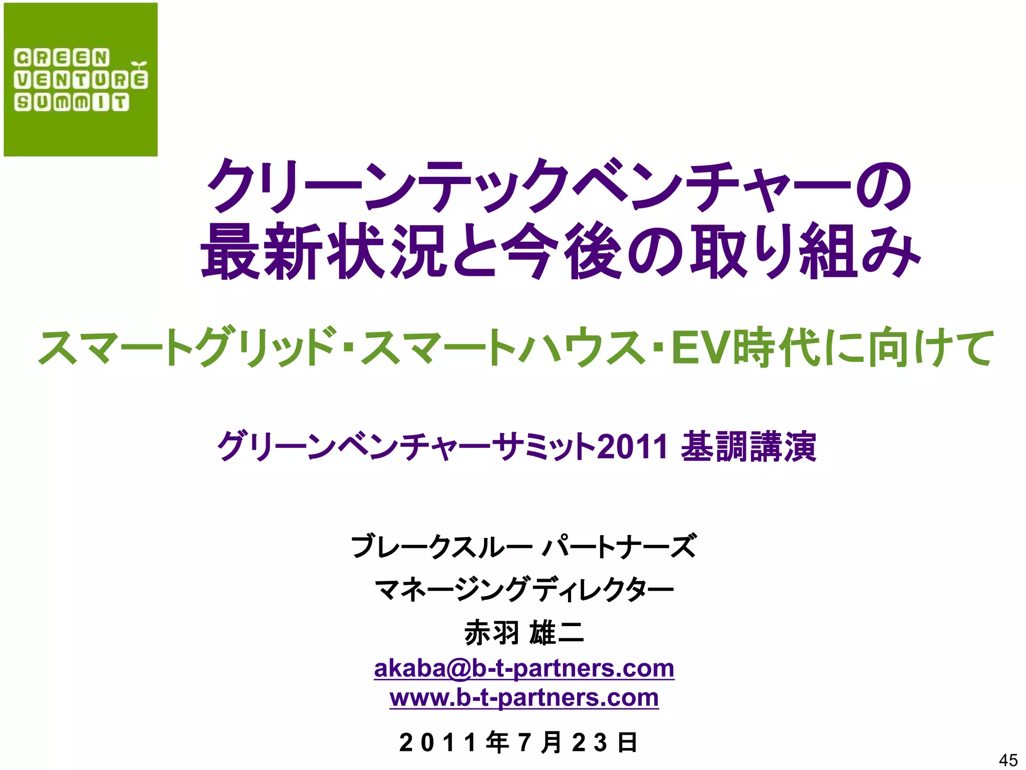 クリーンテックベンチャーの
    最新状況と今後の取り組み
スマートグリッド・スマートハウス・EV時代に向けて

    グリーンベンチャーサミット2011 基調講演

        ブレークスルー パートナーズ
         マネージングディレクター
            赤羽 雄二
         akaba@b-t-partners.com
          www.b-t-partners.com
          2011年7月23日
                                  45
 