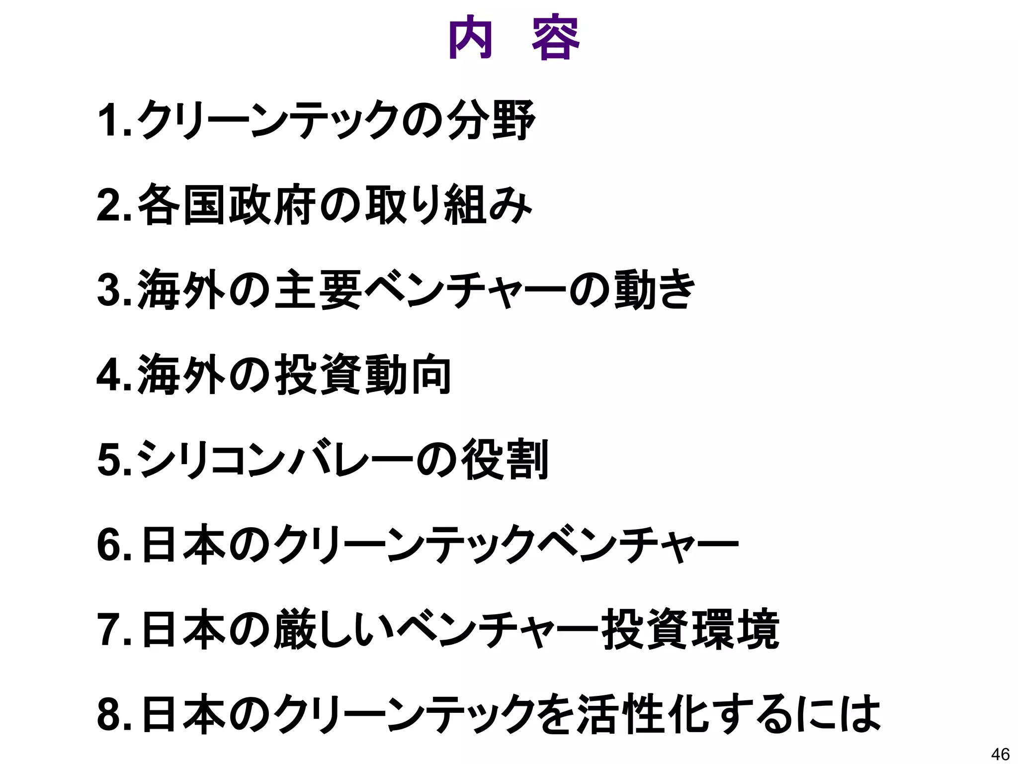 内 容
1.クリーンテックの分野
2.各国政府の取り組み
3.海外の主要ベンチャーの動き
4.海外の投資動向
5.シリコンバレーの役割
6.日本のクリーンテックベンチャー
7.日本の厳しいベンチャー投資環境
8.日本のクリーンテックを活性化するには
                       46
 