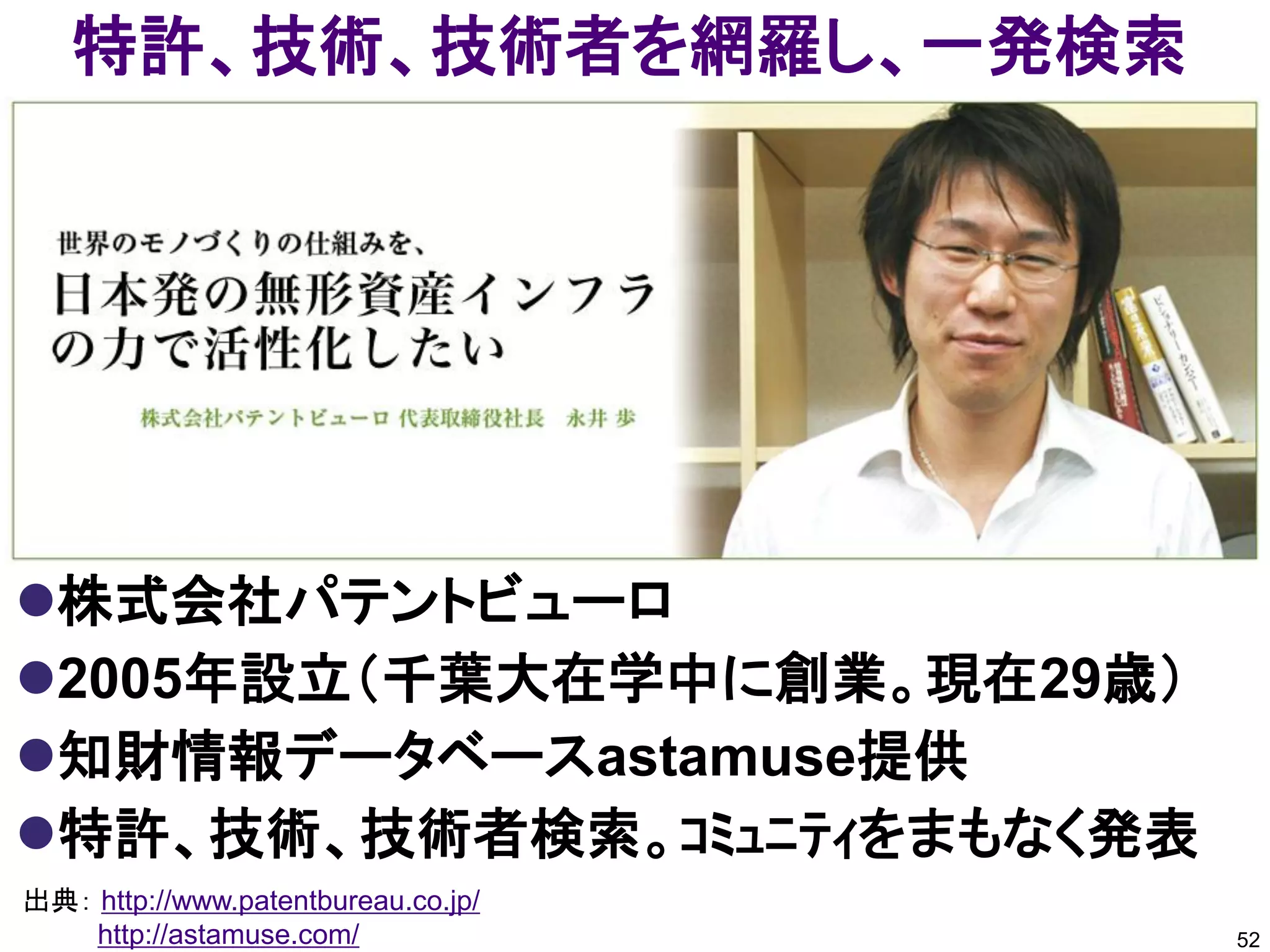 特許、技術、技術者を網羅し、一発検索




株式会社パテントビューロ
2005年設立（千葉大在学中に創業。現在29歳）
知財情報データベースastamuse提供
特許、技術、技術者検索。ｺﾐｭﾆﾃｨをまもなく発表
出典： http://www.patentbureau.co.jp/
    http://astamuse.com/             52
 