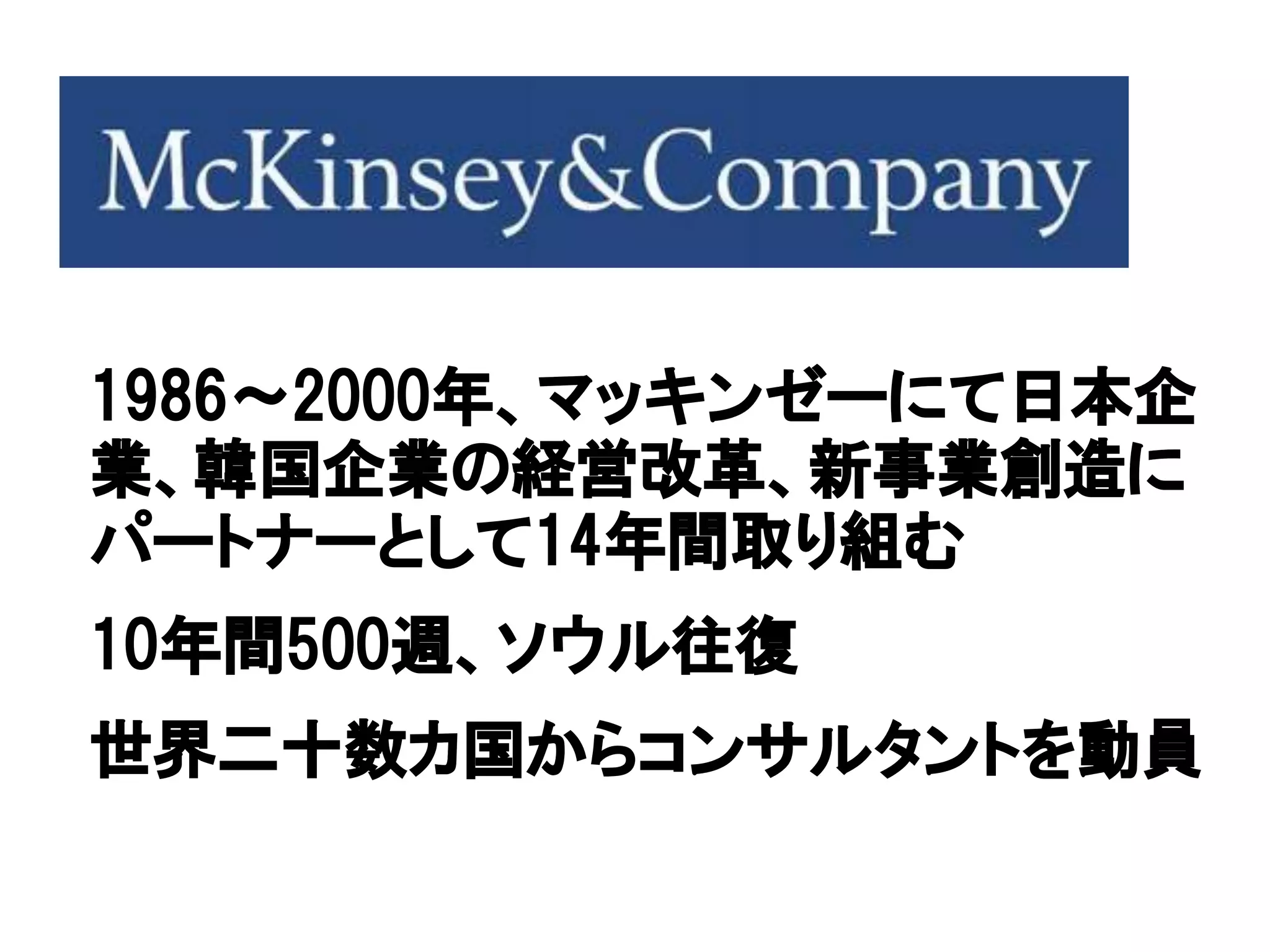 1986～2000年、マッキンゼーにて日本企
業、韓国企業の経営改革、新事業創造に
パートナーとして14年間取り組む
10年間500週、ソウル往復
世界二十数カ国からコンサルタントを動員
 