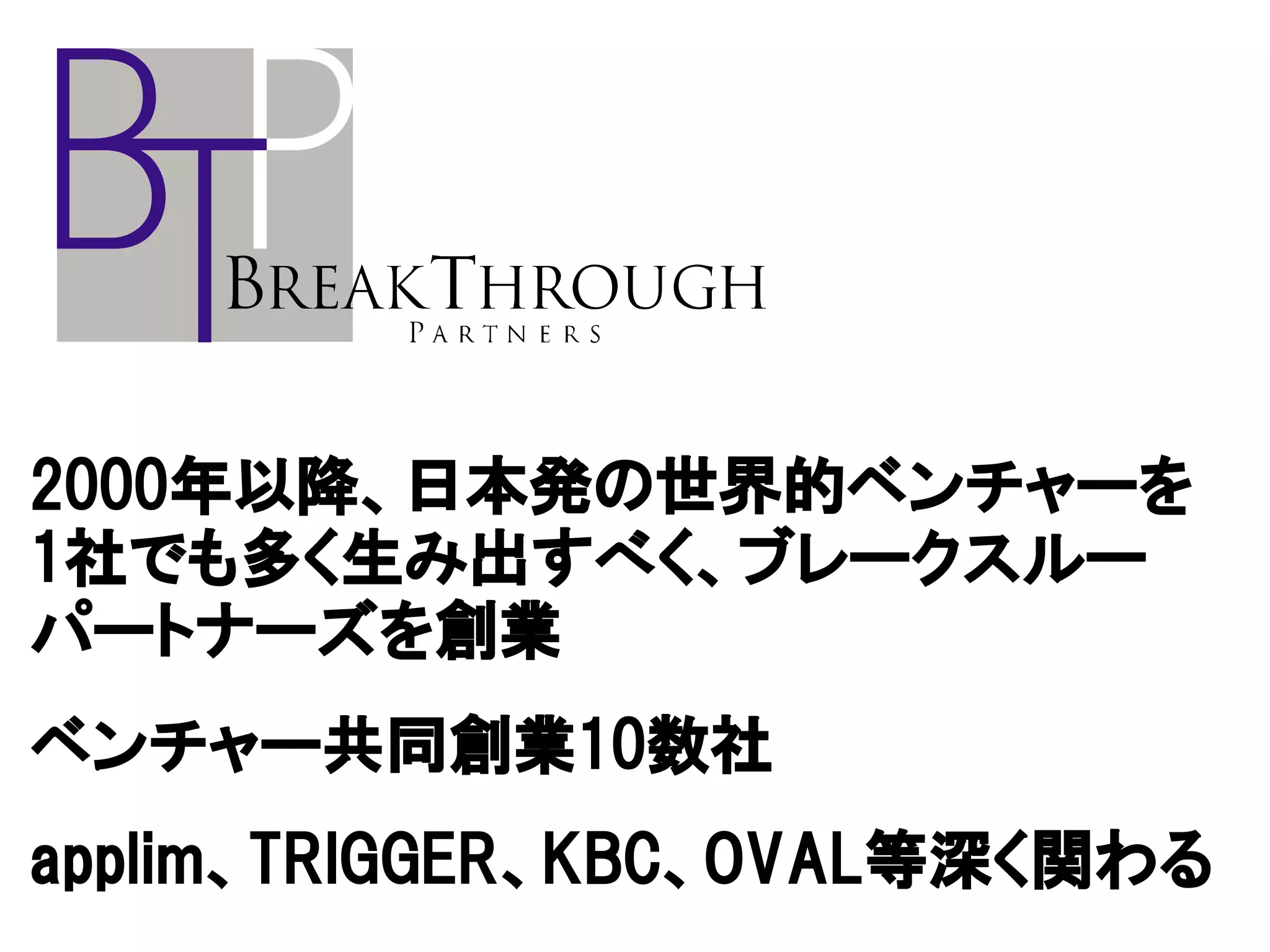 2000年以降、日本発の世界的ベンチャーを
1社でも多く生み出すべく、ブレークスルー
パートナーズを創業
ベンチャー共同創業10数社
applim、TRIGGER、KBC、OVAL等深く関わる
 