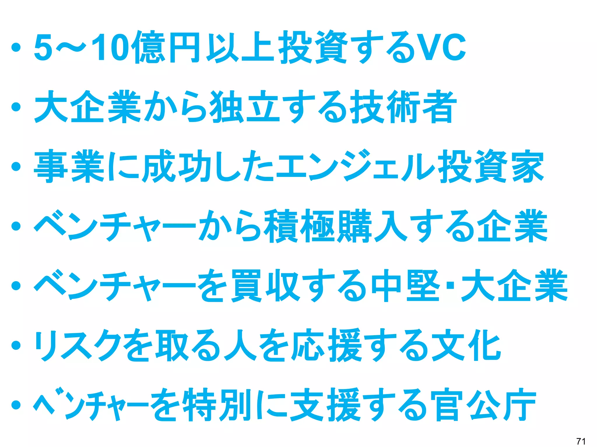 • 5～10億円以上投資するVC
• 大企業から独立する技術者
• 事業に成功したエンジェル投資家
• ベンチャーから積極購入する企業
• ベンチャーを買収する中堅・大企業
• リスクを取る人を応援する文化
• ﾍﾞﾝﾁｬｰを特別に支援する官公庁
                      71
 