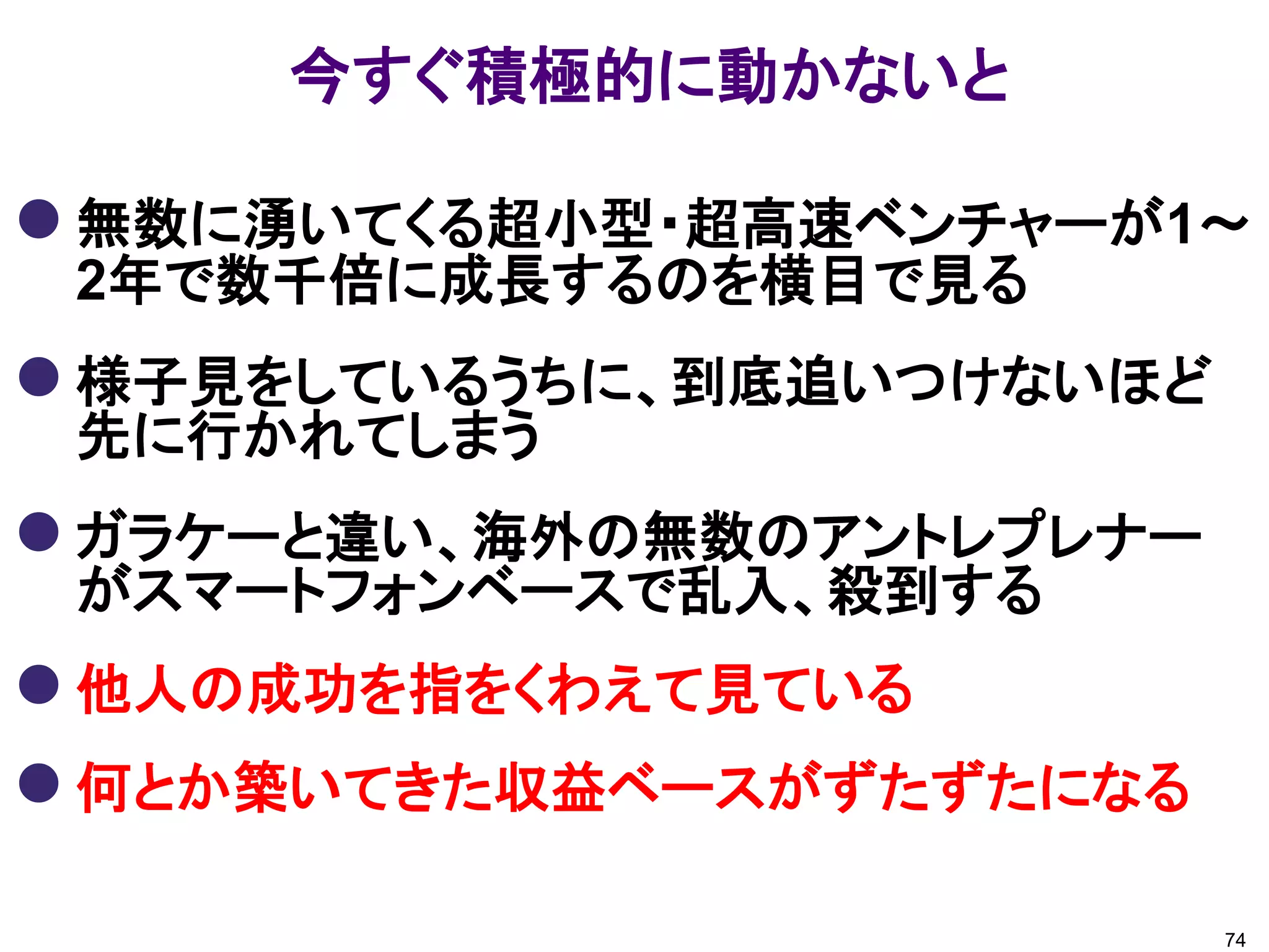 今すぐ積極的に動かないと

 無数に湧いてくる超小型・超高速ベンチャーが1～
 2年で数千倍に成長するのを横目で見る
 様子見をしているうちに、到底追いつけないほど
 先に行かれてしまう
 ガラケーと違い、海外の無数のアントレプレナー
 がスマートフォンベースで乱入、殺到する
 他人の成功を指をくわえて見ている
 何とか築いてきた収益ベースがずたずたになる

                           74
 