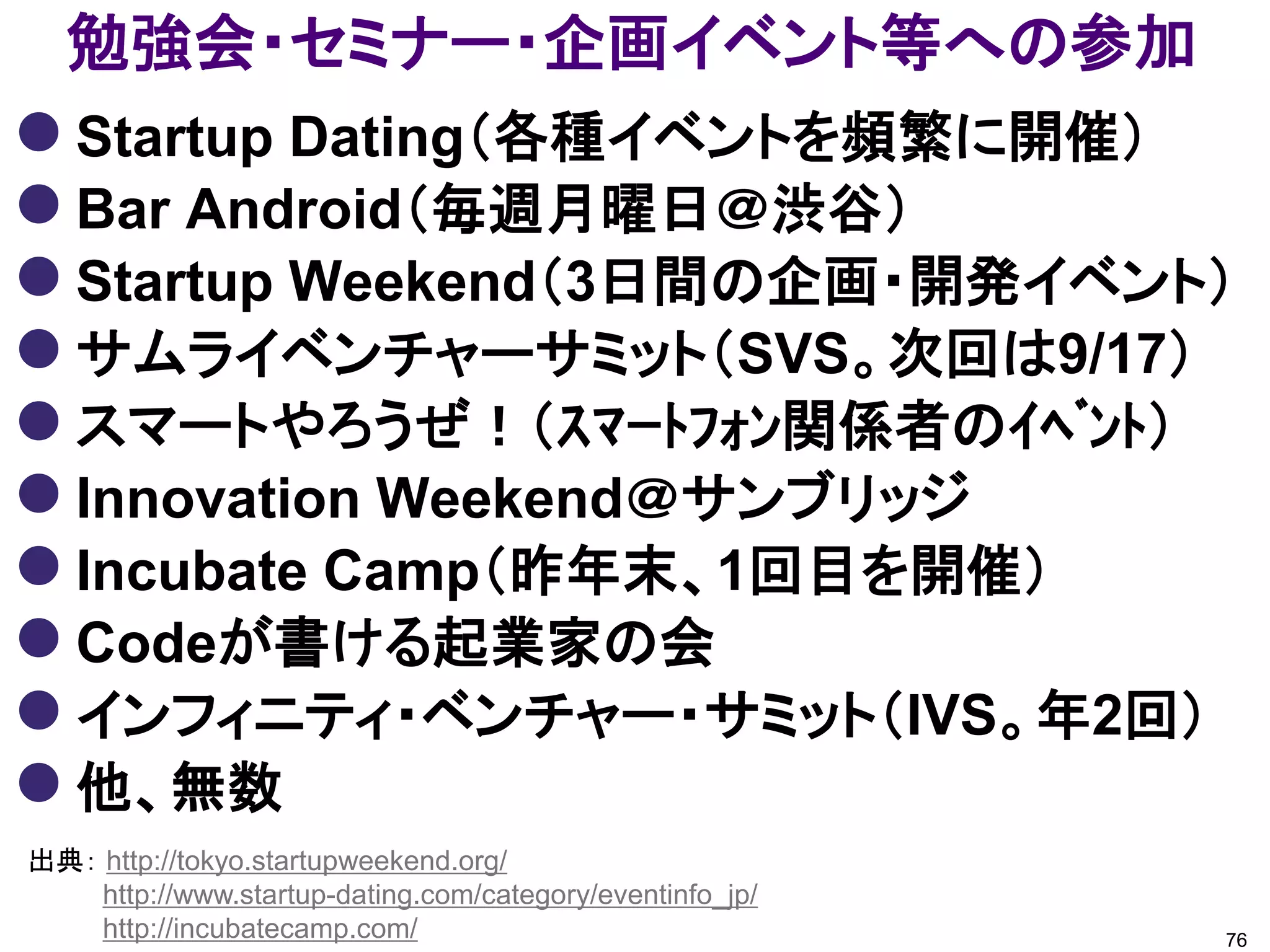 勉強会・セミナー・企画イベント等への参加
 Startup Dating（各種イベントを頻繁に開催）
 Bar Android（毎週月曜日＠渋谷）
 Startup Weekend（3日間の企画・開発イベント）
 サムライベンチャーサミット（SVS。次回は9/17）
 スマートやろうぜ！（ｽﾏｰﾄﾌｫﾝ関係者のｲﾍﾞﾝﾄ）
 Innovation Weekend＠サンブリッジ
 Incubate Camp（昨年末、1回目を開催）
 Codeが書ける起業家の会
 インフィニティ・ベンチャー・サミット（IVS。年2回）
 他、無数
出典： http://tokyo.startupweekend.org/
    http://www.startup-dating.com/category/eventinfo_jp/
    http://incubatecamp.com/                               76
 