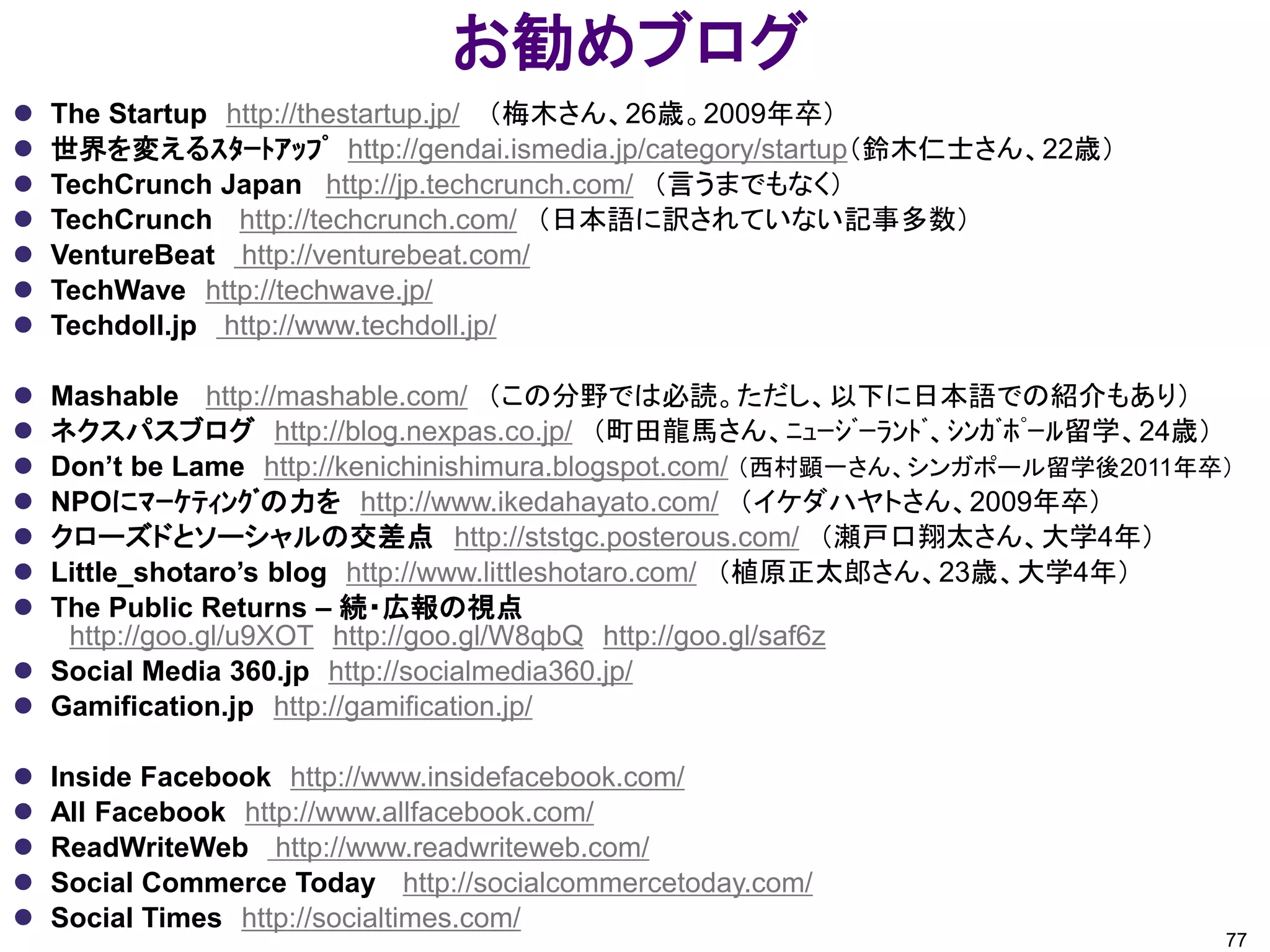 お勧めブログ
   The Startup http://thestartup.jp/ （梅木さん、26歳。2009年卒）
   世界を変えるｽﾀｰﾄｱｯﾌﾟ http://gendai.ismedia.jp/category/startup（鈴木仁士さん、22歳）
   TechCrunch Japan http://jp.techcrunch.com/ （言うまでもなく）
   TechCrunch http://techcrunch.com/ （日本語に訳されていない記事多数）
   VentureBeat http://venturebeat.com/
   TechWave http://techwave.jp/
   Techdoll.jp http://www.techdoll.jp/

 Mashable http://mashable.com/ （この分野では必読。ただし、以下に日本語での紹介もあり）
 ネクスパスブログ http://blog.nexpas.co.jp/ （町田龍馬さん、ﾆｭｰｼﾞｰﾗﾝﾄﾞ、ｼﾝｶﾞﾎﾟｰﾙ留学、24歳）
 Don’t be Lame http://kenichinishimura.blogspot.com/ （西村顕一さん、シンガポール留学後2011年卒）
 NPOにﾏｰｹﾃｨﾝｸﾞの力を http://www.ikedahayato.com/ （イケダハヤトさん、2009年卒）
 クローズドとソーシャルの交差点 http://ststgc.posterous.com/ （瀬戸口翔太さん、大学4年）
 Little_shotaro’s blog http://www.littleshotaro.com/ （植原正太郎さん、23歳、大学4年）
 The Public Returns – 続・広報の視点
   http://goo.gl/u9XOT http://goo.gl/W8qbQ http://goo.gl/saf6z
 Social Media 360.jp http://socialmedia360.jp/
 Gamification.jp http://gamification.jp/

   Inside Facebook http://www.insidefacebook.com/
   All Facebook http://www.allfacebook.com/
   ReadWriteWeb http://www.readwriteweb.com/
   Social Commerce Today http://socialcommercetoday.com/
   Social Times http://socialtimes.com/
                                                                             77
 