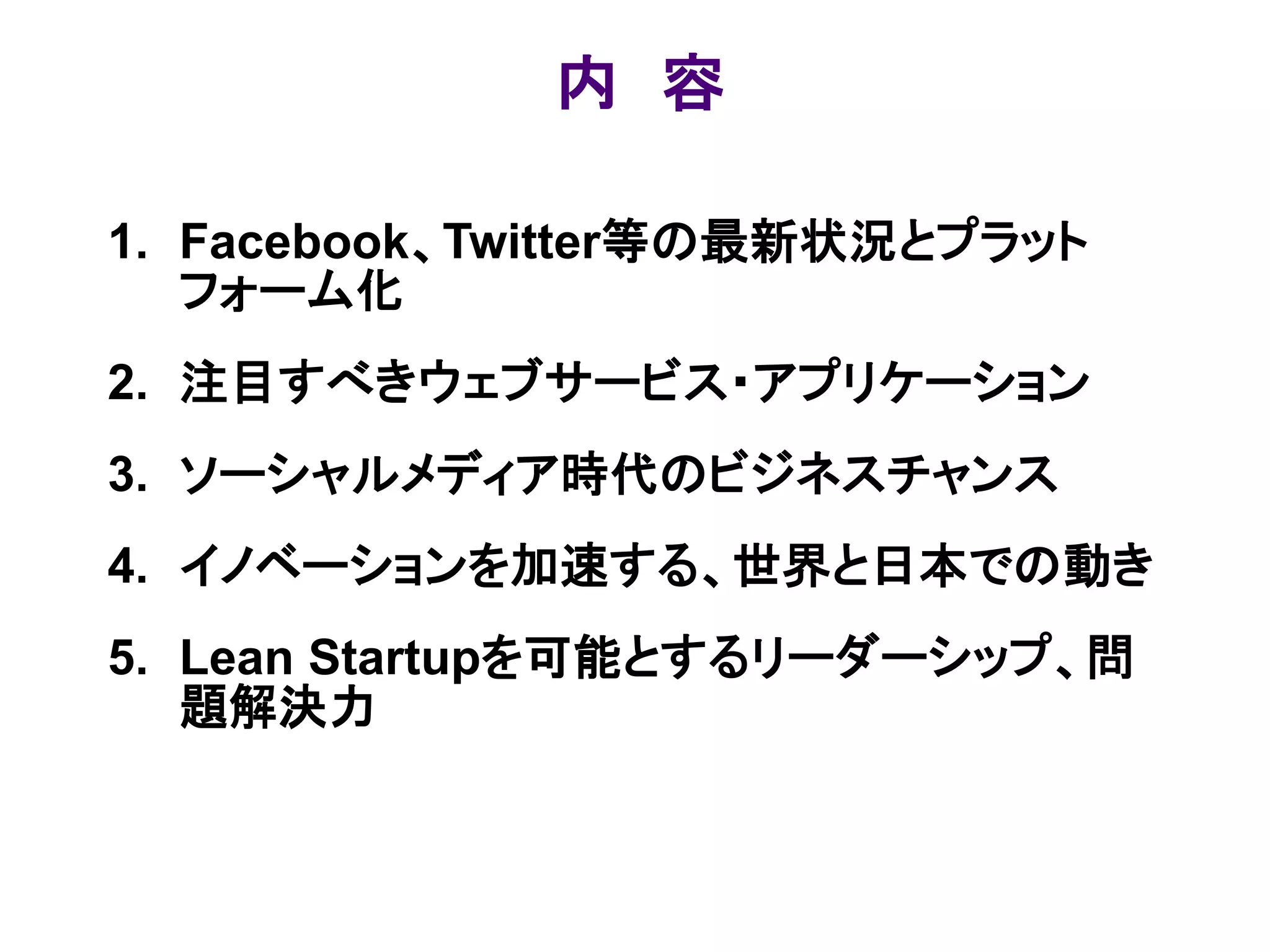 内 容

1. Facebook、Twitter等の最新状況とプラット
   フォーム化
2. 注目すべきウェブサービス・アプリケーション
3. ソーシャルメディア時代のビジネスチャンス
4. イノベーションを加速する、世界と日本での動き
5. Lean Startupを可能とするリーダーシップ、問
   題解決力
 