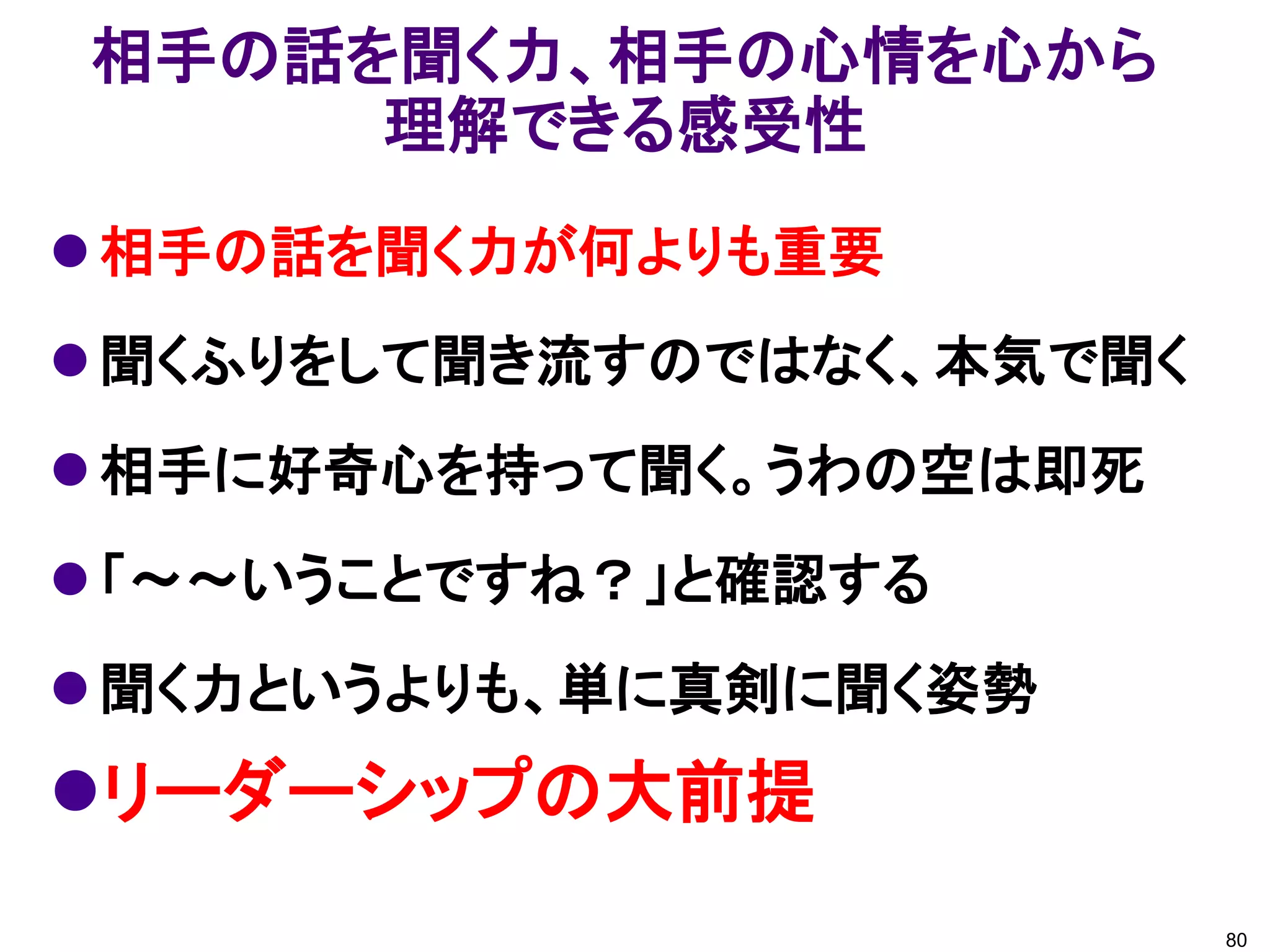 相手の話を聞く力、相手の心情を心から
     理解できる感受性
 相手の話を聞く力が何よりも重要
 聞くふりをして聞き流すのではなく、本気で聞く
 相手に好奇心を持って聞く。うわの空は即死
 「～～いうことですね？」と確認する
 聞く力というよりも、単に真剣に聞く姿勢
リーダーシップの大前提
                           80
 