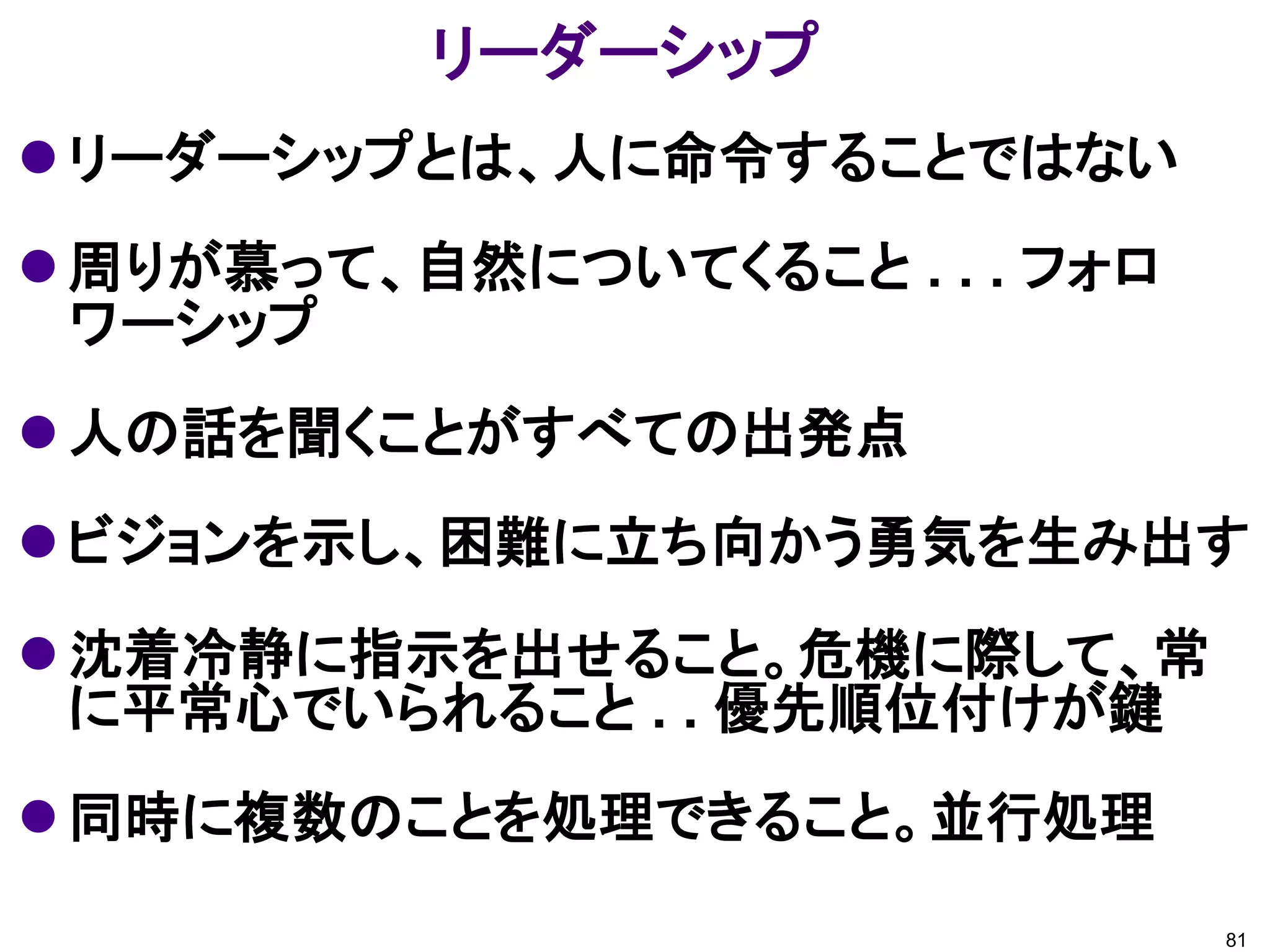 リーダーシップ
 リーダーシップとは、人に命令することではない
 周りが慕って、自然についてくること . . . フォロ
  ワーシップ
 人の話を聞くことがすべての出発点
 ビジョンを示し、困難に立ち向かう勇気を生み出す
 沈着冷静に指示を出せること。危機に際して、常
  に平常心でいられること . . 優先順位付けが鍵
 同時に複数のことを処理できること。並行処理
                                81
 