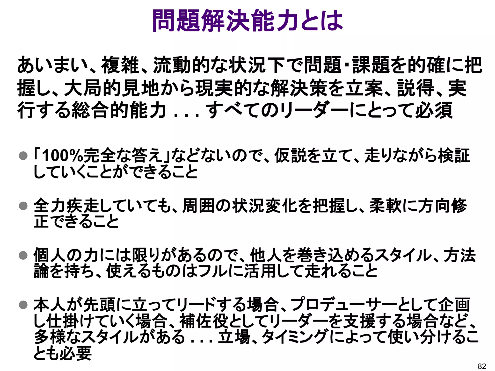 問題解決能力とは
あいまい、複雑、流動的な状況下で問題・課題を的確に把
握し、大局的見地から現実的な解決策を立案、説得、実
行する総合的能力 . . . すべてのリーダーにとって必須

 「100%完全な答え」などないので、仮説を立て、走りながら検証
 していくことができること

 全力疾走していても、周囲の状況変化を把握し、柔軟に方向修
 正できること

 個人の力には限りがあるので、他人を巻き込めるスタイル、方法
 論を持ち、使えるものはフルに活用して走れること

 本人が先頭に立ってリードする場合、プロデューサーとして企画
 し仕掛けていく場合、補佐役としてリーダーを支援する場合など、
 多様なスタイルがある . . . 立場、タイミングによって使い分けるこ
 とも必要
                                    82
 