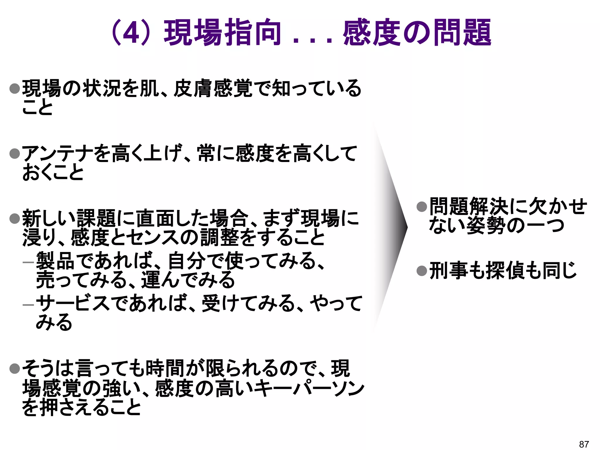 （4） 現場指向 . . . 感度の問題
現場の状況を肌、皮膚感覚で知っている
こと

アンテナを高く上げ、常に感度を高くして
おくこと
                       問題解決に欠かせ
新しい課題に直面した場合、まず現場に    ない姿勢の一つ
浸り、感度とセンスの調整をすること
–製品であれば、自分で使ってみる、      刑事も探偵も同じ
 売ってみる、運んでみる
–サービスであれば、受けてみる、やって
 みる

そうは言っても時間が限られるので、現
場感覚の強い、感度の高いキーパーソン
を押さえること
                                   87
 