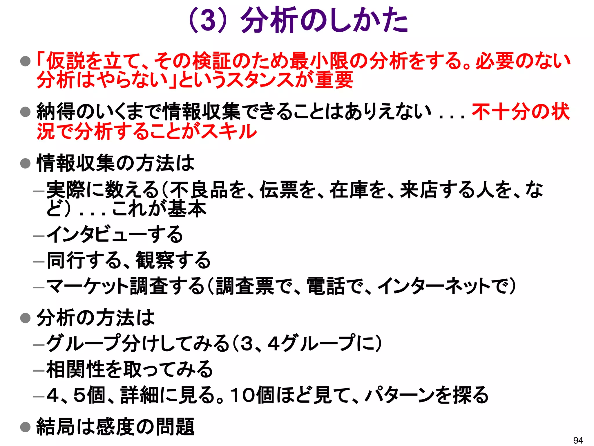 （3） 分析のしかた
 「仮説を立て、その検証のため最小限の分析をする。必要のない
 分析はやらない」というスタンスが重要
 納得のいくまで情報収集できることはありえない . . . 不十分の状
 況で分析することがスキル
 情報収集の方法は
–実際に数える（不良品を、伝票を、在庫を、来店する人を、な
 ど） . . . これが基本
–インタビューする
–同行する、観察する
–マーケット調査する（調査票で、電話で、インターネットで）
 分析の方法は
–グループ分けしてみる（３、４グループに）
–相関性を取ってみる
–４、５個、詳細に見る。１０個ほど見て、パターンを探る
 結局は感度の問題
                                       94
 