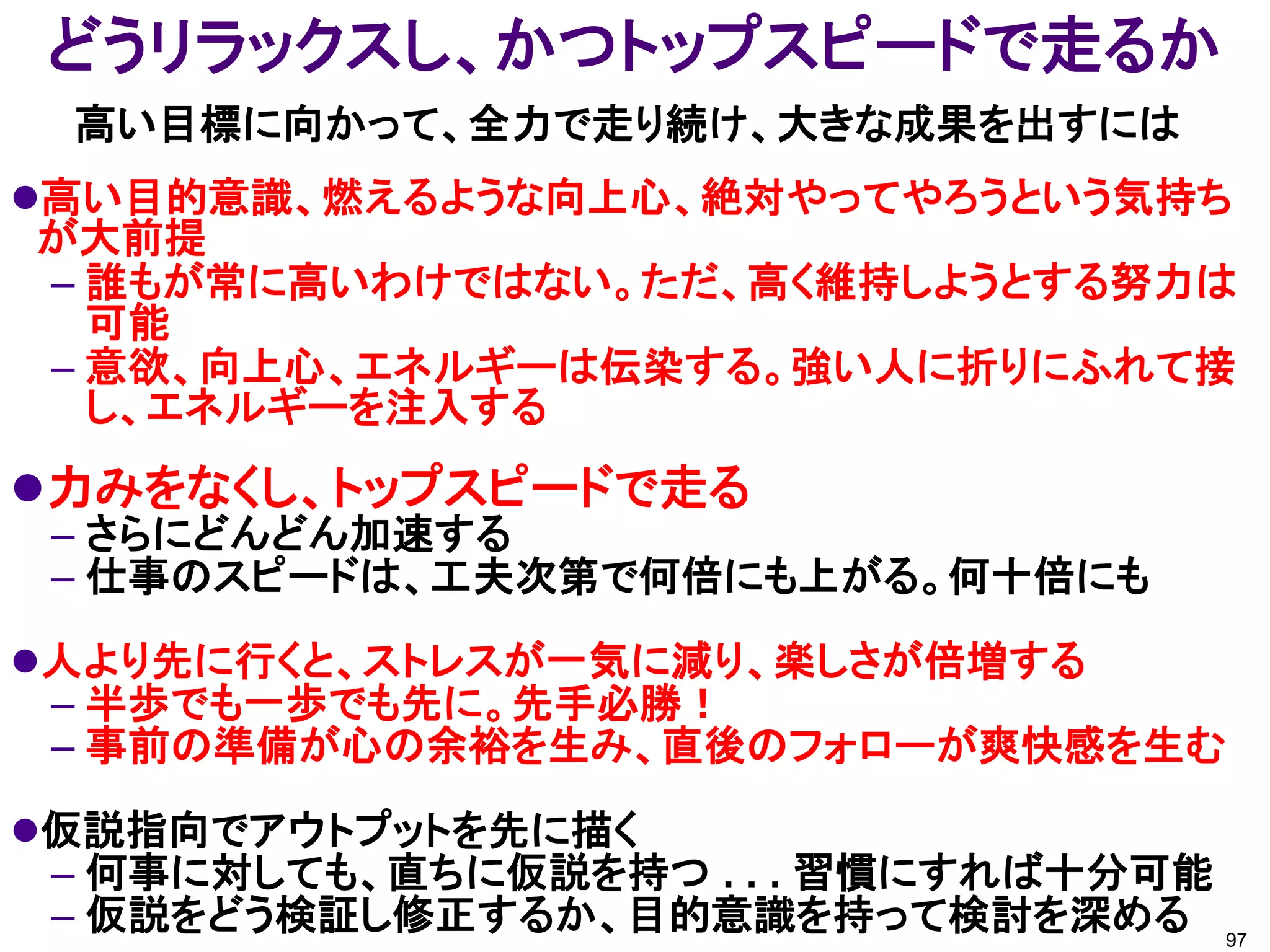 どうリラックスし、かつトップスピードで走るか
 高い目標に向かって、全力で走り続け、大きな成果を出すには
高い目的意識、燃えるような向上心、絶対やってやろうという気持ち
が大前提
– 誰もが常に高いわけではない。ただ、高く維持しようとする努力は
  可能
– 意欲、向上心、エネルギーは伝染する。強い人に折りにふれて接
  し、エネルギーを注入する
力みをなくし、トップスピードで走る
 – さらにどんどん加速する
 – 仕事のスピードは、工夫次第で何倍にも上がる。何十倍にも
人より先に行くと、ストレスが一気に減り、楽しさが倍増する
 – 半歩でも一歩でも先に。先手必勝！
 – 事前の準備が心の余裕を生み、直後のフォローが爽快感を生む
仮説指向でアウトプットを先に描く
 – 何事に対しても、直ちに仮説を持つ . . . 習慣にすれば十分可能
 – 仮説をどう検証し修正するか、目的意識を持って検討を深める 97
 