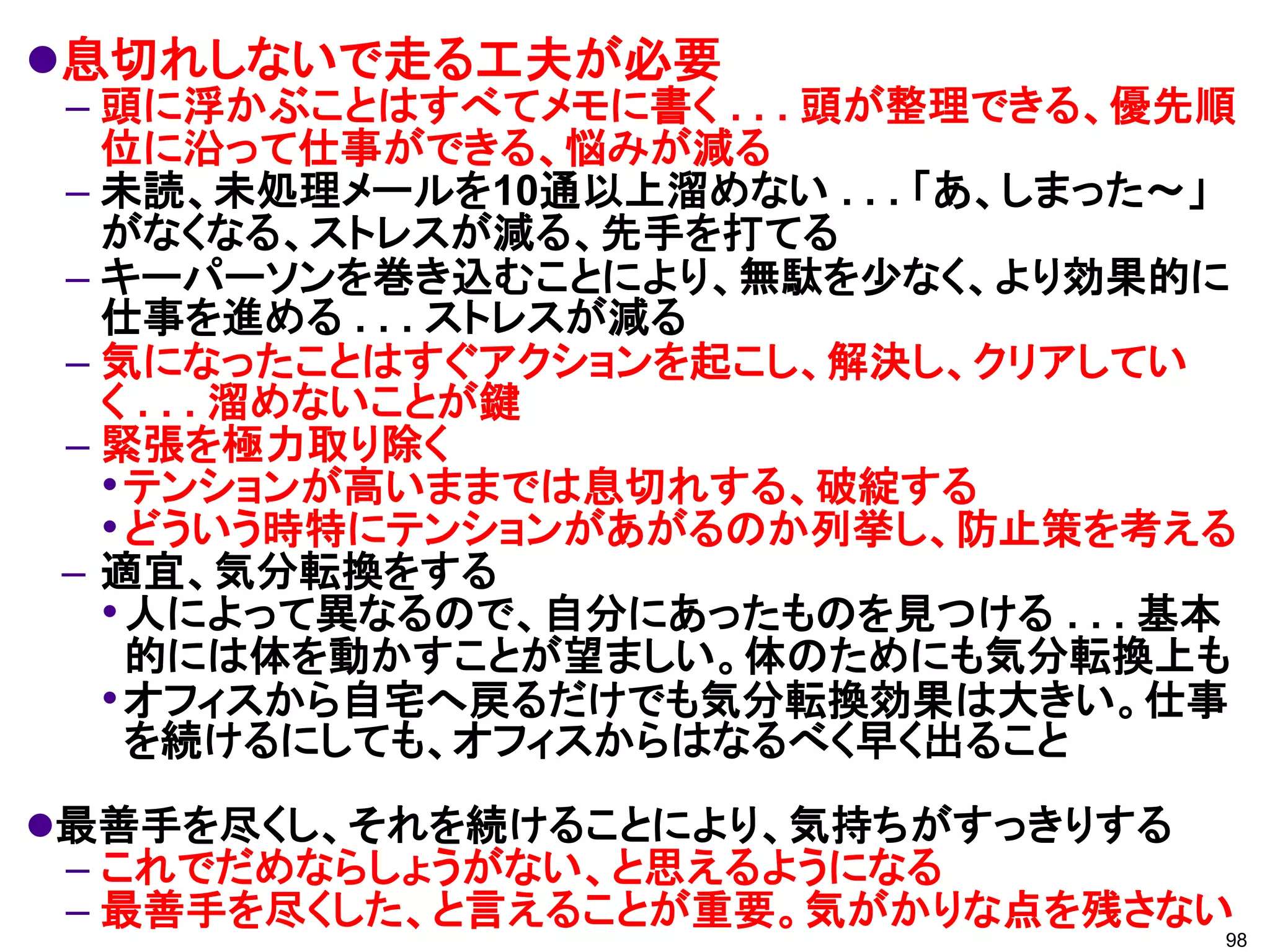 息切れしないで走る工夫が必要
– 頭に浮かぶことはすべてメモに書く . . . 頭が整理できる、優先順
  位に沿って仕事ができる、悩みが減る
– 未読、未処理メールを10通以上溜めない . . . 「あ、しまった～」
  がなくなる、ストレスが減る、先手を打てる
– キーパーソンを巻き込むことにより、無駄を少なく、より効果的に
  仕事を進める . . . ストレスが減る
– 気になったことはすぐアクションを起こし、解決し、クリアしてい
  く . . . 溜めないことが鍵
– 緊張を極力取り除く
  • テンションが高いままでは息切れする、破綻する
  • どういう時特にテンションがあがるのか列挙し、防止策を考える
– 適宜、気分転換をする
  • 人によって異なるので、自分にあったものを見つける . . . 基本
    的には体を動かすことが望ましい。体のためにも気分転換上も
  • オフィスから自宅へ戻るだけでも気分転換効果は大きい。仕事
    を続けるにしても、オフィスからはなるべく早く出ること
最善手を尽くし、それを続けることにより、気持ちがすっきりする
 – これでだめならしょうがない、と思えるようになる
 – 最善手を尽くした、と言えることが重要。気がかりな点を残さない
                                    98
 