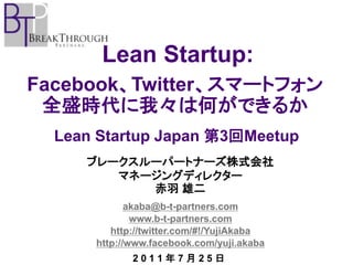 Lean Startup:
Facebook、Twitter、スマートフォン
 全盛時代に我々は何ができるか
  Lean Startup Japan 第3回Meetup
     ブレークスルーパートナーズ株式会社
        マネージングディレクター
           赤羽 雄二
             akaba@b-t-partners.com
              www.b-t-partners.com
         http://twitter.com/#!/YujiAkaba
      http://www.facebook.com/yuji.akaba
             2011年7月25日
 