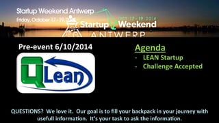 Pre-­‐event 
6/10/2014 
Agenda 
-­‐ LEAN 
Startup 
-­‐ Challenge 
Accepted 
QUESTIONS? 
We 
love 
it. 
Our 
goal 
is 
to 
fill 
your 
backpack 
in 
your 
journey 
with 
usefull 
informaPon. 
It’s 
your 
task 
to 
ask 
the 
informaPon. 
 