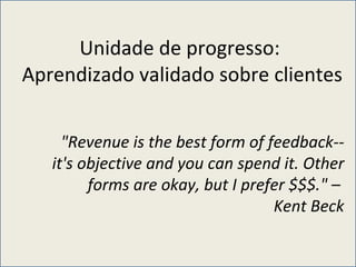Unidade de progresso:  Aprendizado validado sobre clientes  "Revenue is the best form of feedback--it's objective and you can spend it. Other forms are okay, but I prefer $$$." –  Kent Beck 
