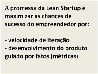 A promessa da Lean Startup é maximizar as chances de sucesso do empreendedor por: - velocidade de iteração - desenvolvimento do produto guiado por fatos (métricas)  