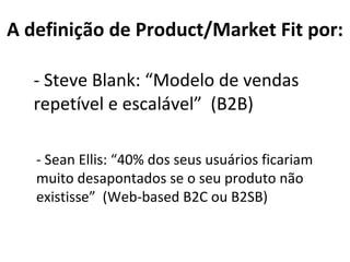 - Steve Blank: “Modelo de vendas repetível e escalável”  (B2B) A definição de Product/Market Fit por: - Sean Ellis: “40% dos seus usuários ficariam muito desapontados se o seu produto não existisse”  (Web-based B2C ou B2SB) 