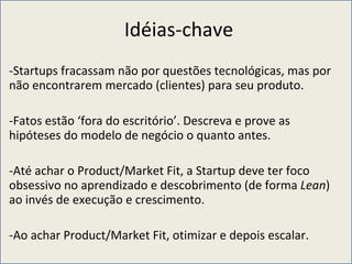Idéias-chave Startups fracassam não por questões tecnológicas, mas por não encontrarem mercado (clientes) para seu produto. Fatos estão ‘fora do escritório’. Descreva e prove as hipóteses do modelo de negócio o quanto antes. Até achar o Product/Market Fit, a Startup deve ter foco obsessivo no aprendizado e descobrimento (de forma  Lean ) ao invés de execução e crescimento. Ao achar Product/Market Fit, otimizar e depois escalar. 