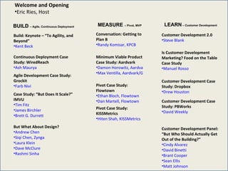 BUILD  – Agile, Continuous Deployment MEASURE  – Pivot, MVP LEARN  – Customer Development Welcome and Opening Eric Ries, Host Build: Keynote – “To Agility, and Beyond” Kent  Beck Continuous Deployment Case Study: WiredReach Ash  Maurya Agile Development Case Study: Grockit Farb  Nivi Case Study: “But Does It Scale?” IMVU Tim  Fitz James  Birchler  Brett G. Durrett But What About Design? Andrew  Chen Siqi Chen, Zynga Laura Klein Dave McClure Rashmi Sinha Conversation: Getting to Plan B Randy Komisar, KPCB Minimum Viable Product Case Study: Aardvark Damon Horowitz, Aardvark/Google Max Ventilla, Aardvark/Google Pivot Case Study: Flowtown Ethan Bloch, Flowtown Dan Martell, Flowtown Pivot Case Study: KISSMetrics Hiten Shah, KISSMetrics Customer Development 2.0 Steve Blank Is Customer Development Marketing? Food on the Table Case Study Manuel  Rosso Customer Development Case Study: Dropbox Drew  Houston Customer Development Case Study: PBWorks David  Weekly Customer Development Panel: “But Who Should Actually Get Out of the Building?” Cindy  Alvarez David  Binetti Brant  Cooper Sean  Ellis Matt  Johnson 