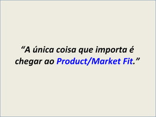“ A única coisa que importa é chegar ao  Product/Market Fit .” 