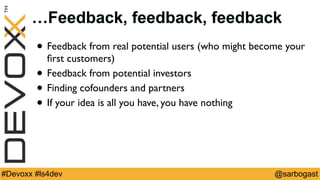 @sarbogast#Devoxx #ls4dev
…Feedback, feedback, feedback
• Feedback from real potential users (who might become your
ﬁrst customers)
• Feedback from potential investors
• Finding cofounders and partners
• If your idea is all you have, you have nothing
 