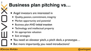 @sarbogast#Devoxx #ls4dev
Business plan pitching vs…
• Angel investors are interested in
• Quality, passion, commitment, integrity
• Market opportunity and potential
• Business plan AND initial traction
• Technology and intellectual property
• An appropriate valuation
• Exit strategies
• You need: an elevator pitch, a pitch deck, a prototype…
• But more importantly, you need introductions!
 