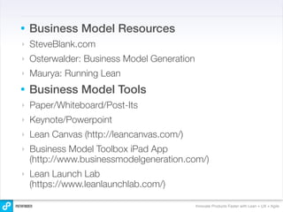 •   Business Model Resources
‣   SteveBlank.com
‣   Osterwalder: Business Model Generation
‣   Maurya: Running Lean
•   Business Model Tools
‣   Paper/Whiteboard/Post-Its
‣   Keynote/Powerpoint
‣   Lean Canvas (http://leancanvas.com/)
‣   Business Model Toolbox iPad App
    (http://www.businessmodelgeneration.com/)
‣   Lean Launch Lab
    (https://www.leanlaunchlab.com/)

                                             Innovate Products Faster with Lean + UX + Agile
 