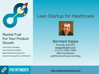 Lean Startup for Healthcare


Rocket Fuel
For Your Product
Growth                                       Bernhard Kappe
                                                 Founder and CEO
Lean Startup Strategy                           bkappe@pathf.com
User Experience Design                         312.372.1058 x 6002
Agile Software Development                       @bernhardkappe
Customer Acquisition and Retention         pathﬁndersoftware.com/blog




                                           http://pathﬁndersoftware.com
                                                            Innovate Products Faster with Lean + UX + Agile
 