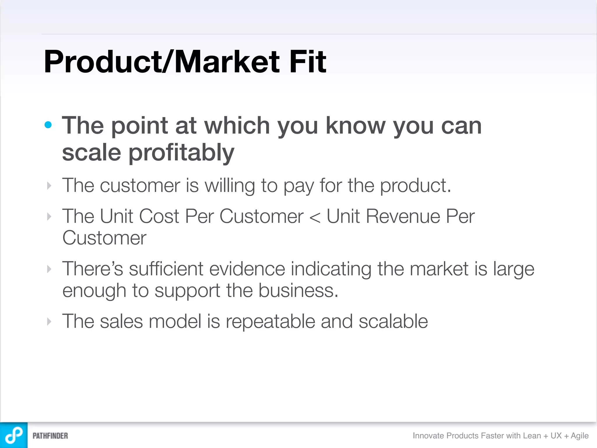 Product/Market Fit
•   The point at which you know you can
    scale proﬁtably
‣   The customer is willing to pay for the product.
‣   The Unit Cost Per Customer < Unit Revenue Per
    Customer
‣   There’s sufﬁcient evidence indicating the market is large
    enough to support the business.
‣   The sales model is repeatable and scalable




                                              Innovate Products Faster with Lean + UX + Agile
 