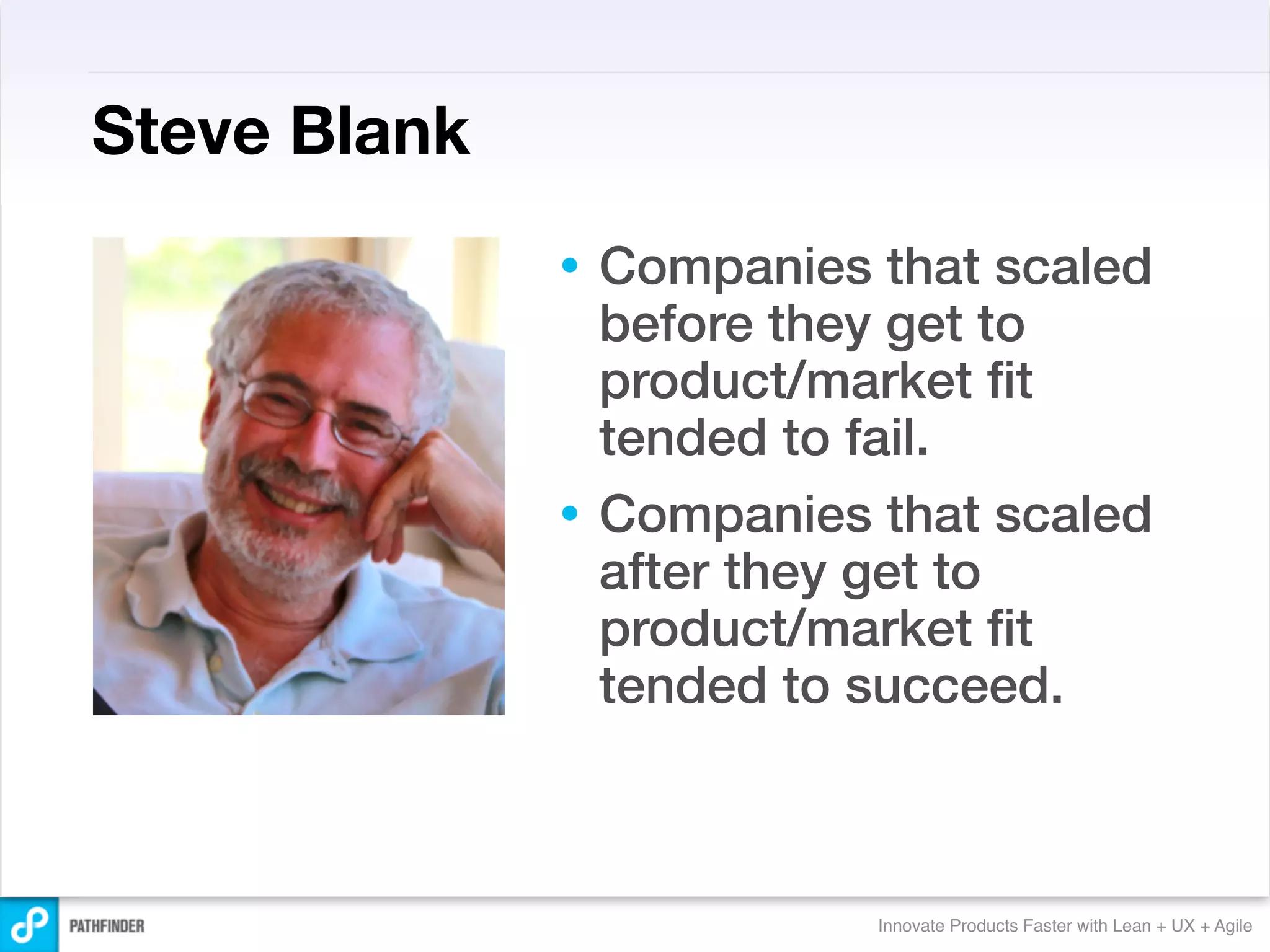 Steve Blank
              • Companies that scaled
                before they get to
                product/market ﬁt
                tended to fail.
              • Companies that scaled
                after they get to
                product/market ﬁt
                tended to succeed.



                          Innovate Products Faster with Lean + UX + Agile
 