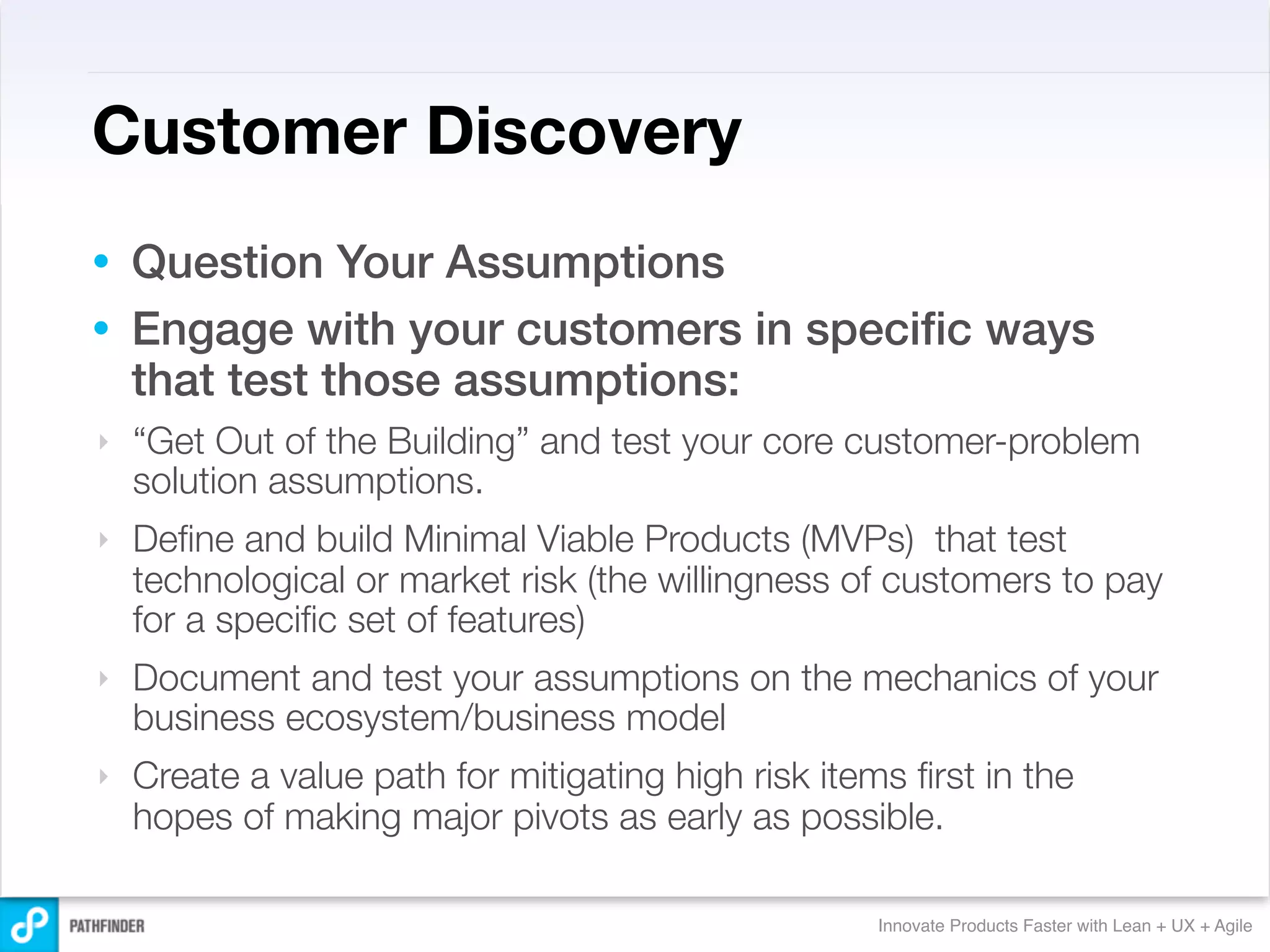 Customer Discovery
• Question Your Assumptions
• Engage with your customers in speciﬁc ways
  that test those assumptions:
‣   “Get Out of the Building” and test your core customer-problem
    solution assumptions.
‣   Deﬁne and build Minimal Viable Products (MVPs) that test
    technological or market risk (the willingness of customers to pay
    for a speciﬁc set of features)
‣   Document and test your assumptions on the mechanics of your
    business ecosystem/business model
‣   Create a value path for mitigating high risk items ﬁrst in the
    hopes of making major pivots as early as possible.

                                                     Innovate Products Faster with Lean + UX + Agile
 