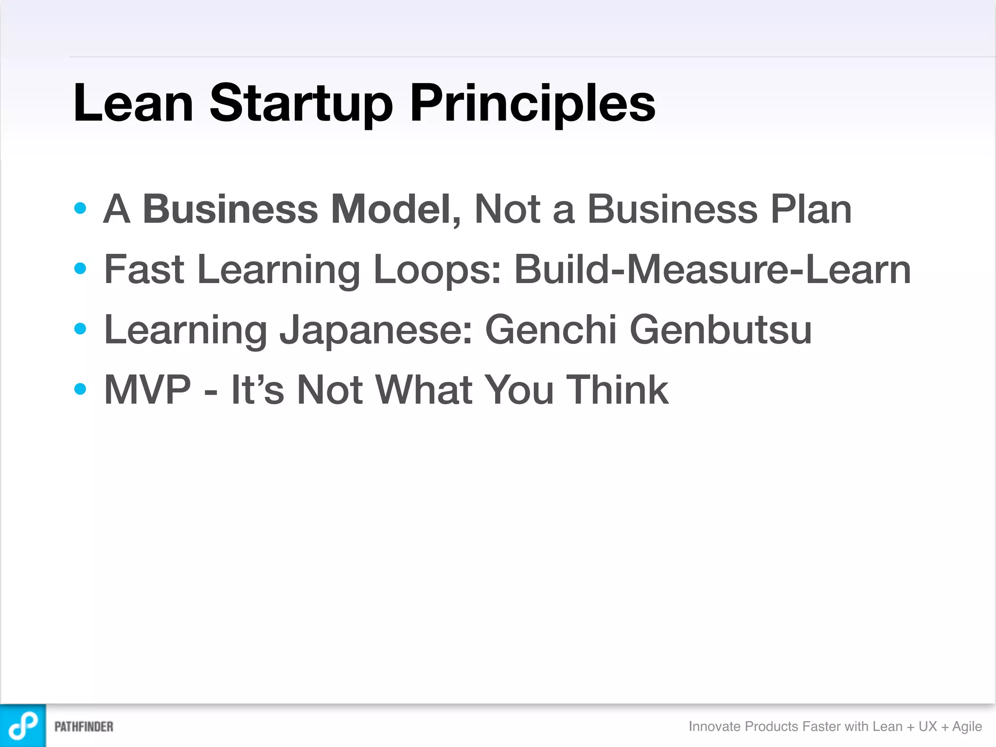 Lean Startup Principles
• A Business Model, Not a Business Plan
• Fast Learning Loops: Build-Measure-Learn
• Learning Japanese: Genchi Genbutsu
• MVP - It’s Not What You Think




                              Innovate Products Faster with Lean + UX + Agile
 
