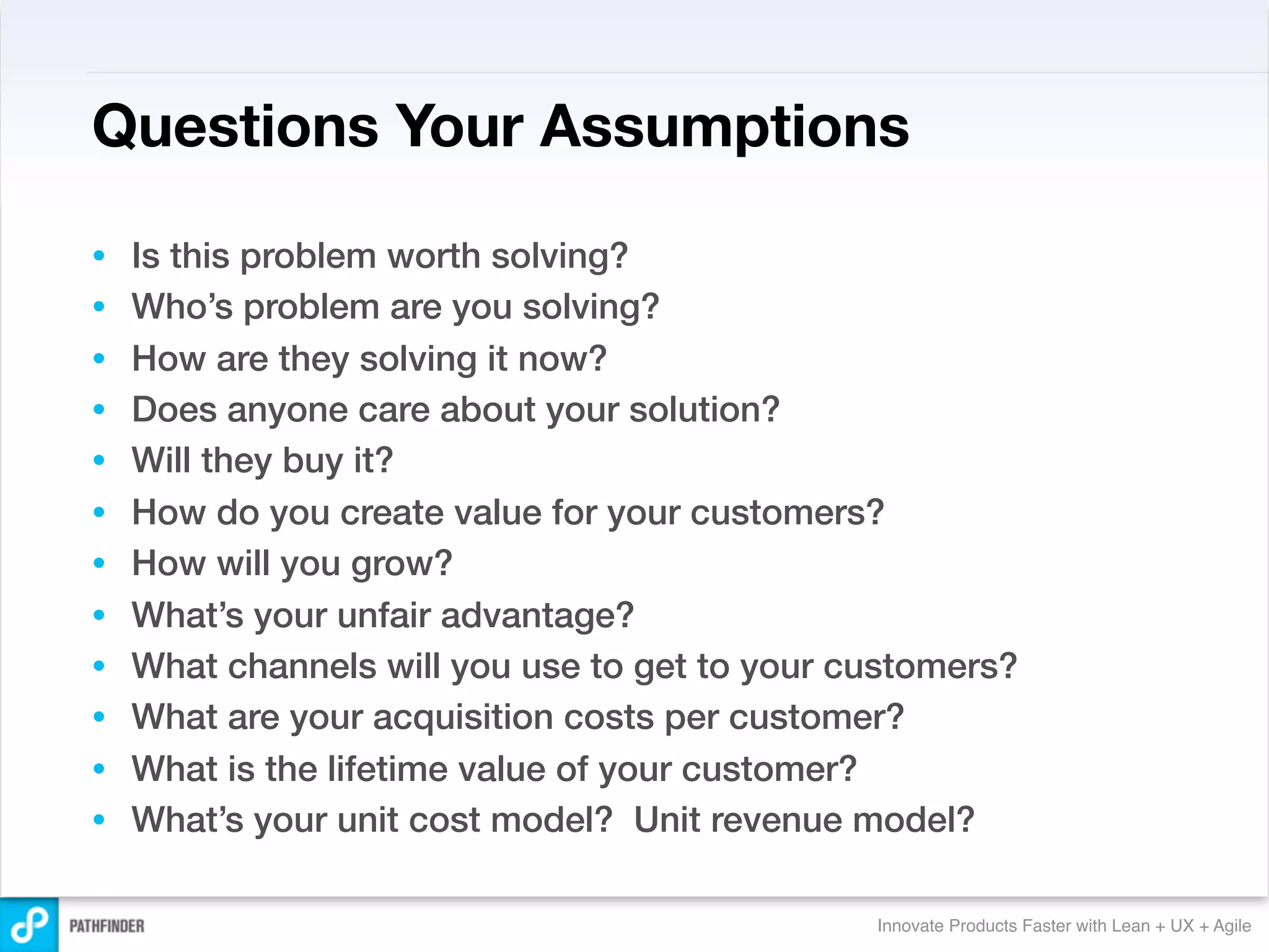 Questions Your Assumptions

•   Is this problem worth solving?
•   Who’s problem are you solving?
•   How are they solving it now?
•   Does anyone care about your solution?
•   Will they buy it?
•   How do you create value for your customers?
•   How will you grow?
•   What’s your unfair advantage?
•   What channels will you use to get to your customers?
•   What are your acquisition costs per customer?
•   What is the lifetime value of your customer?
•   What’s your unit cost model? Unit revenue model?

                                               Innovate Products Faster with Lean + UX + Agile
 