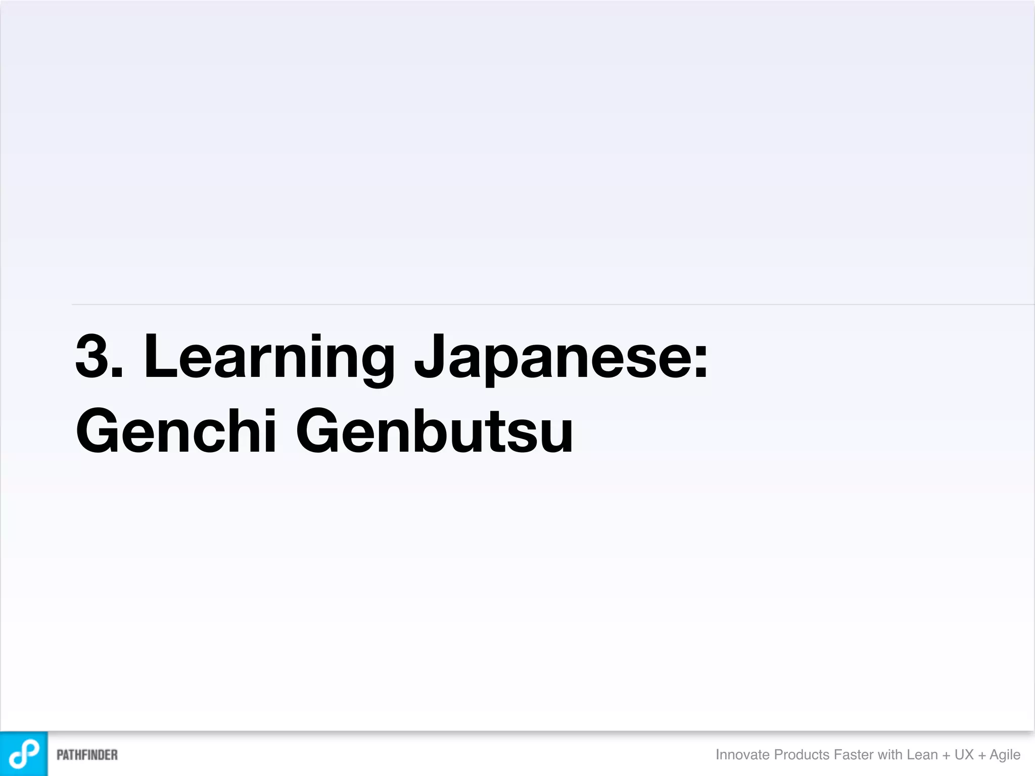 3. Learning Japanese:
Genchi Genbutsu




                        Innovate Products Faster with Lean + UX + Agile
 