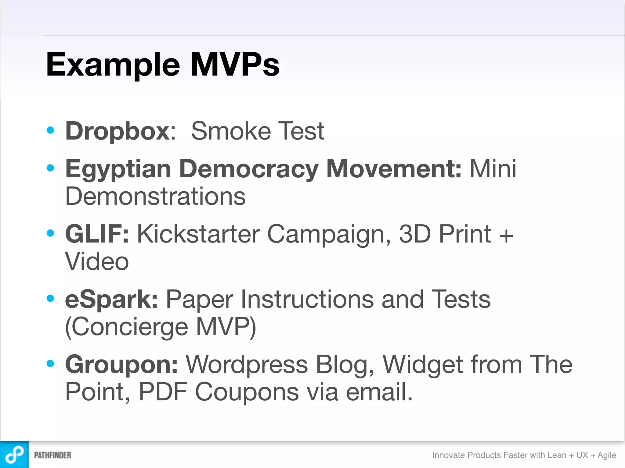 Example MVPs
•   Dropbox: Smoke Test
•   Egyptian Democracy Movement: Mini
    Demonstrations
•   GLIF: Kickstarter Campaign, 3D Print +
    Video
•   eSpark: Paper Instructions and Tests
    (Concierge MVP)
•   Groupon: Wordpress Blog, Widget from The
    Point, PDF Coupons via email.

                                Innovate Products Faster with Lean + UX + Agile
 