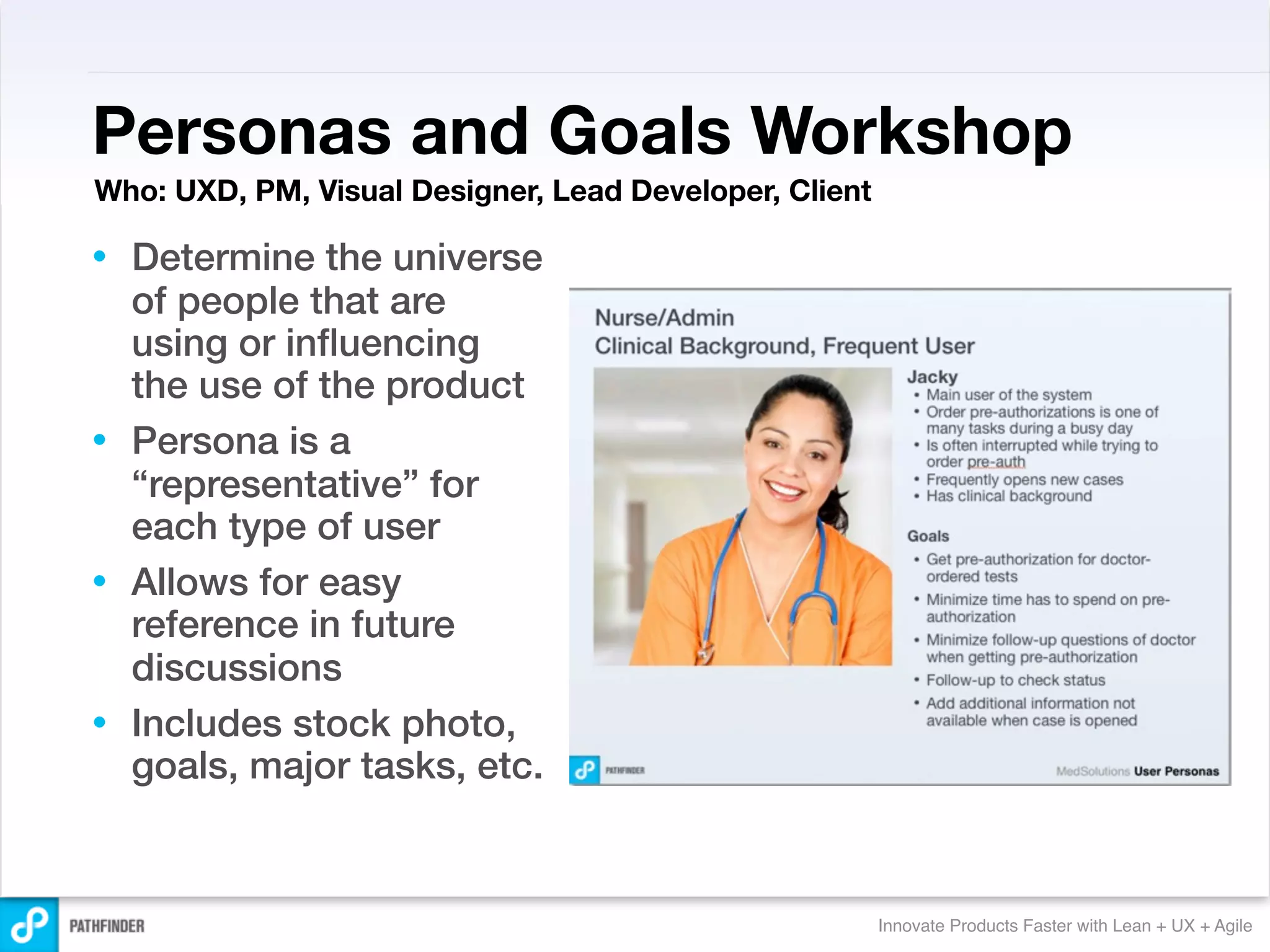 Personas and Goals Workshop
Who: UXD, PM, Visual Designer, Lead Developer, Client

• Determine the universe
  of people that are
  using or inﬂuencing
  the use of the product
• Persona is a
  “representative” for
  each type of user
• Allows for easy
  reference in future
  discussions
• Includes stock photo,
  goals, major tasks, etc.


                                                        Innovate Products Faster with Lean + UX + Agile
 