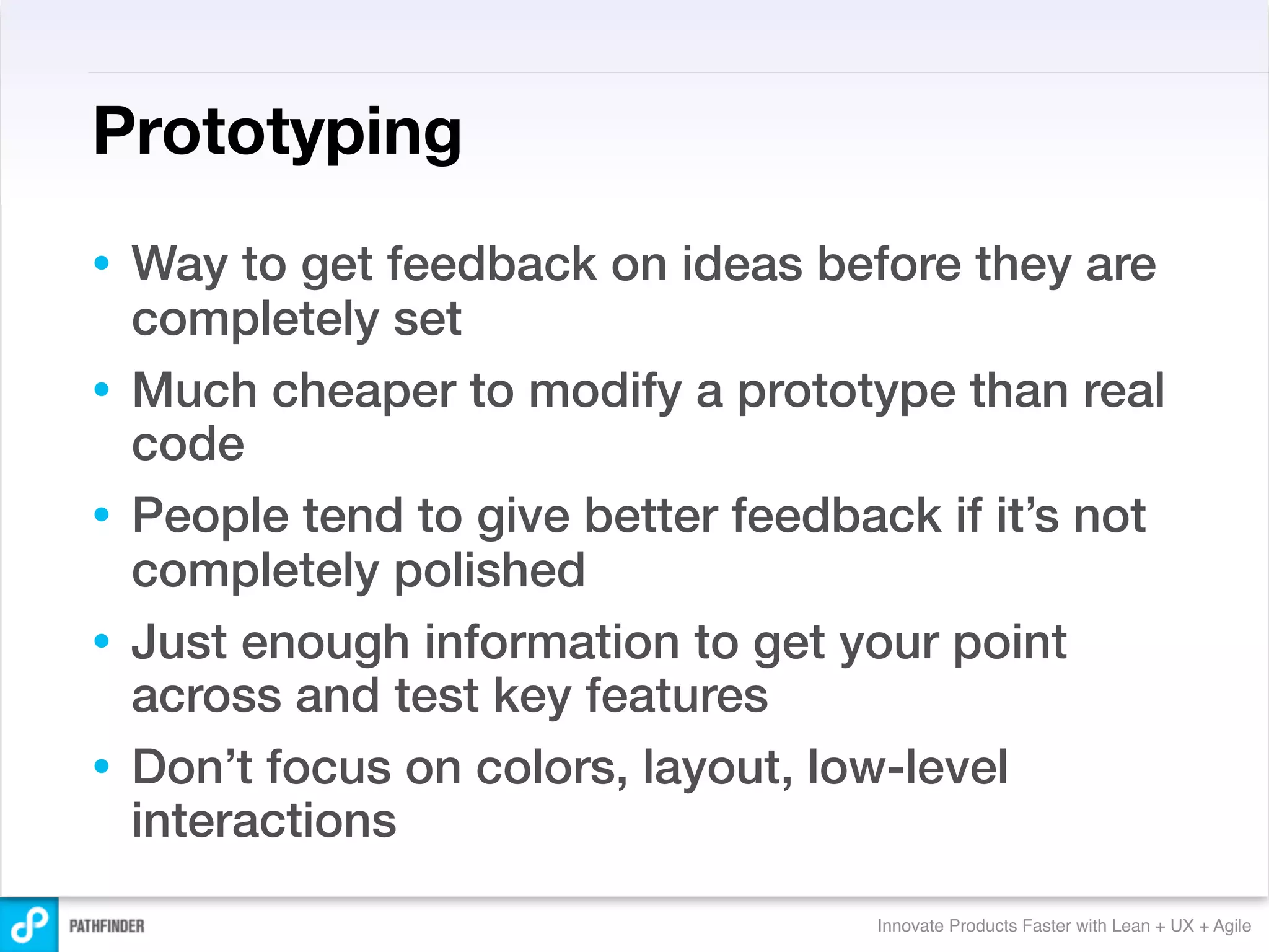 Prototyping
•   Way to get feedback on ideas before they are
    completely set
•   Much cheaper to modify a prototype than real
    code
•   People tend to give better feedback if it’s not
    completely polished
•   Just enough information to get your point
    across and test key features
•   Don’t focus on colors, layout, low-level
    interactions
                                     Innovate Products Faster with Lean + UX + Agile
 