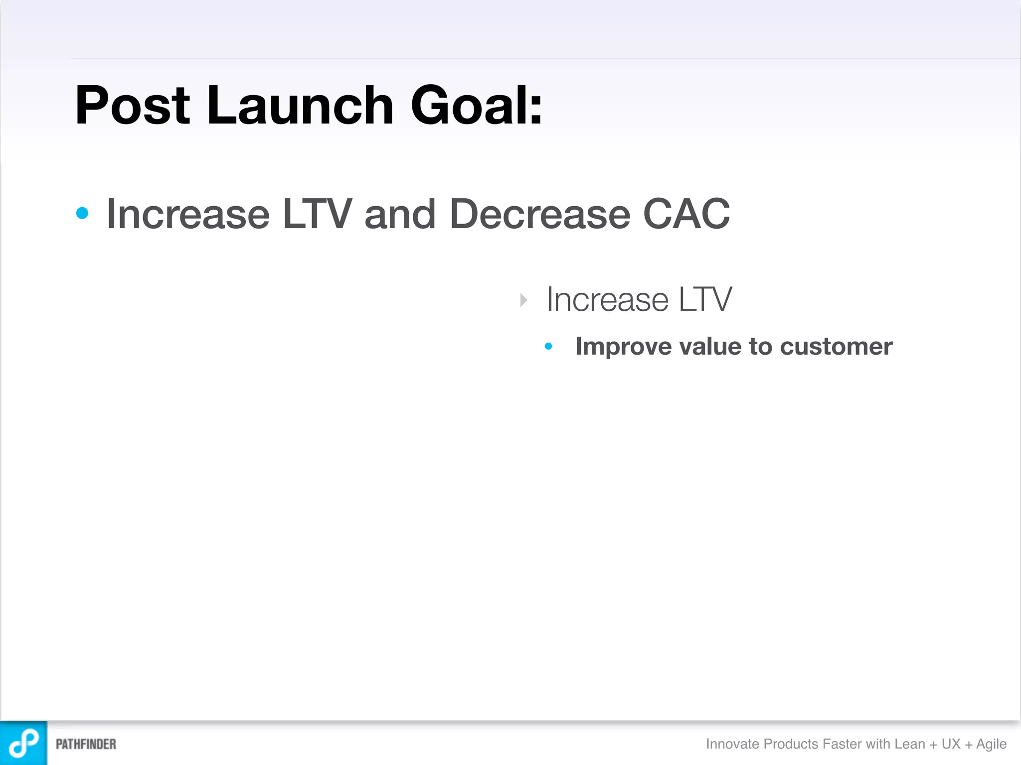 Post Launch Goal:
•   Increase LTV and Decrease CAC
                       ‣   Increase LTV
                           •   Improve value to customer




                                         Innovate Products Faster with Lean + UX + Agile
 