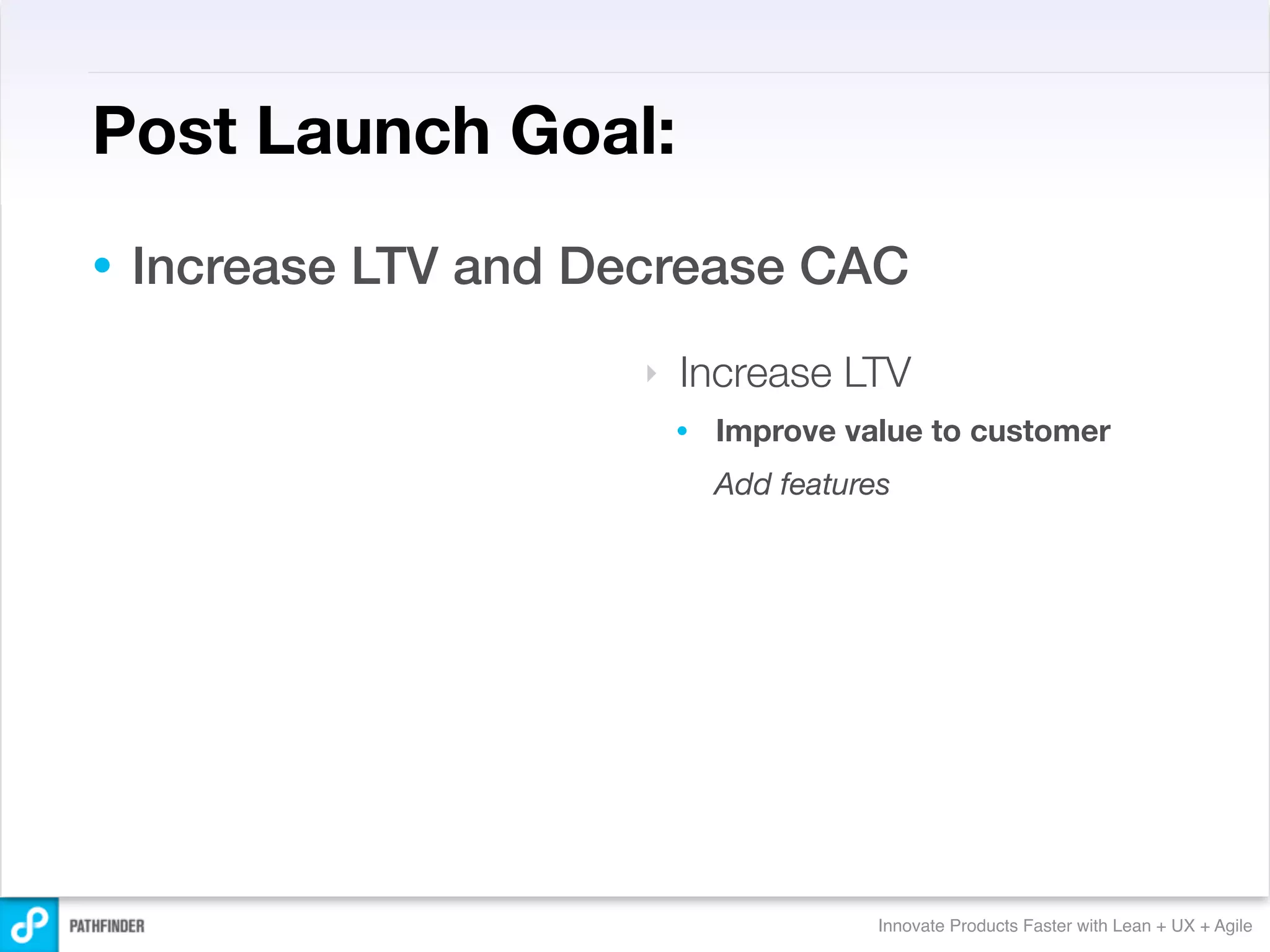 Post Launch Goal:
•   Increase LTV and Decrease CAC
                       ‣   Increase LTV
                           •   Improve value to customer
                               Add features




                                          Innovate Products Faster with Lean + UX + Agile
 