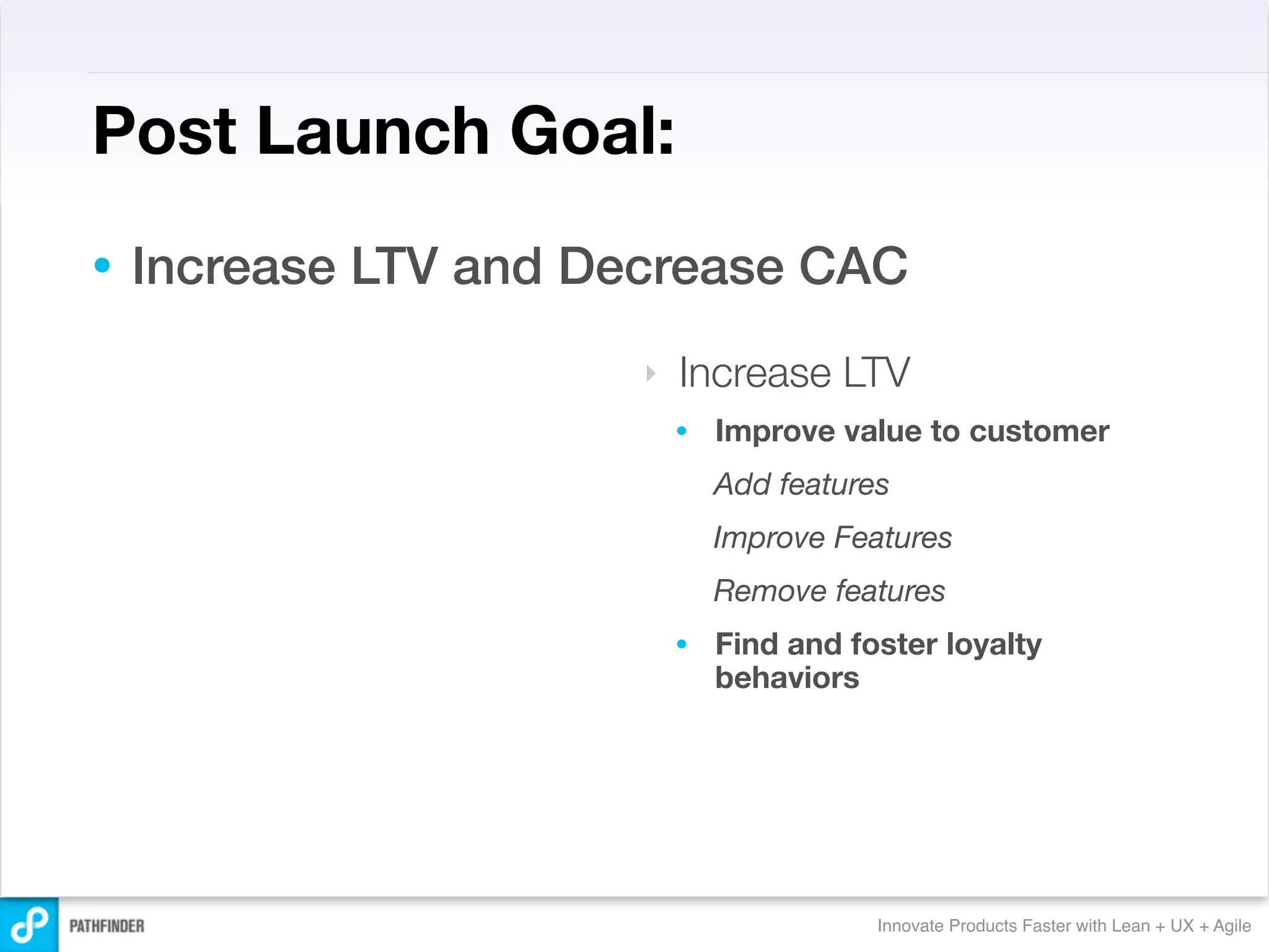 Post Launch Goal:
•   Increase LTV and Decrease CAC
                       ‣   Increase LTV
                           •   Improve value to customer
                               Add features
                               Improve Features
                               Remove features
                           •   Find and foster loyalty
                               behaviors




                                          Innovate Products Faster with Lean + UX + Agile
 